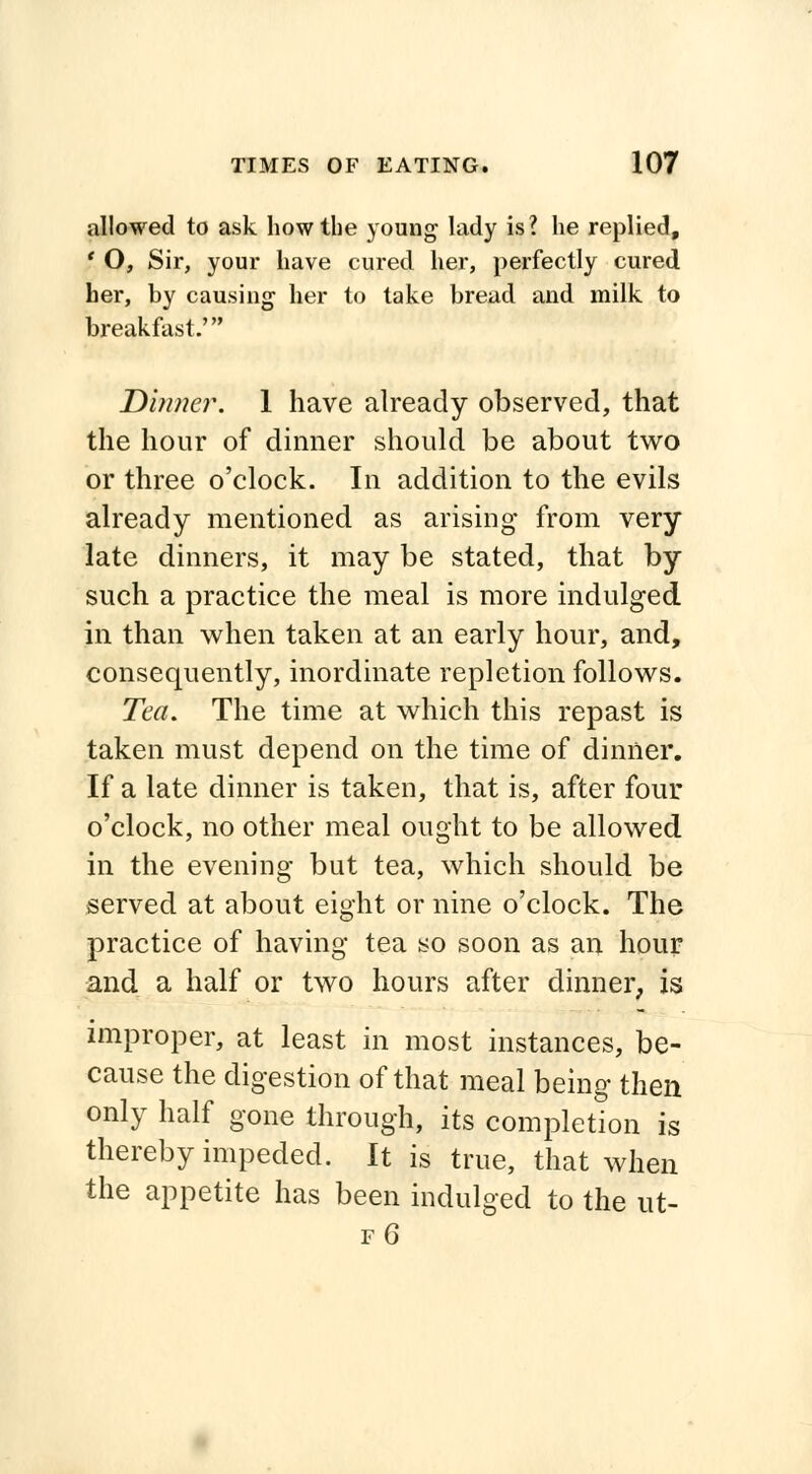 allowed to ask how the young lady is? he replied, f O, Sir, your have cured her, perfectly cured her, by causing her to take bread and milk to breakfast.' Dinner. 1 have already observed, that the hour of dinner should be about two or three o'clock. In addition to the evils already mentioned as arising from very late dinners, it may be stated, that by such a practice the meal is more indulged in than when taken at an early hour, and, consequently, inordinate repletion follows. Tea. The time at which this repast is taken must depend on the time of dinner. If a late dinner is taken, that is, after four o'clock, no other meal ought to be allowed in the evening but tea, which should be served at about eight or nine o'clock. The practice of having tea so soon as an hour and a half or two hours after dinner, is improper, at least in most instances, be- cause the digestion of that meal being then only half gone through, its completion is thereby impeded. It is true, that when the appetite has been indulged to the ut- fG