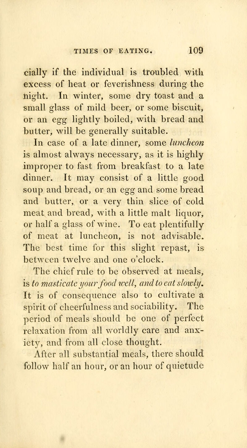 cially if the individual is troubled with excess of heat or feverishness during the night. In winter, some dry toast and a small glass of mild beer, or some biscuit, or an egg lightly boiled, with bread and butter, will be generally suitable. In case of a late dinner, some luncheon is almost always necessary, as it is highly improper to fast from breakfast to a late dinner. It may consist of a little good soup and bread, or an egg and some bread and butter, or a very thin slice of cold meat and bread, with a little malt liquor, or half a glass of wine. To eat plentifully of meat at luncheon, is not advisable. The best time for this slight repast, is between twelve and one o'clock. The chief rule to be observed at meals, is to masticate your food well, and to eat slowly. It is of consequence also to cultivate a spirit of cheerfulness and sociability. The period of meals should be one of perfect relaxation from all worldly care and anx- iety, and from all close thought. After all substantial meals, there should follow half an hour, or an hour of quietude