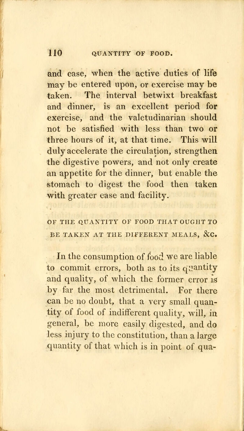 and ease, when the active duties of life may be entered upon, or exercise may be taken. The interval betwixt breakfast and dinner, is an excellent period for exercise, and the valetudinarian should not be satisfied with less than two or three hours of it, at that time. This will duly accelerate the circulation, strengthen the digestive powers, and not only create an appetite for the dinner, but enable the stomach to digest the food then taken with greater ease and facility. OF THE QUANTITY OF FOOD THAT OUGHT TO BE TAKEN AT THE DIFFERENT MEALS, &C In the consumption of food we are liable to commit errors, both as to its quantity and quality, of which the former error is by far the most detrimental. For there can be no doubt, that a very small quan- tity of food of indifferent quality, will, in general, be more easily digested, and do less injury to the constitution, than a large quantity of that which is in point of qua-