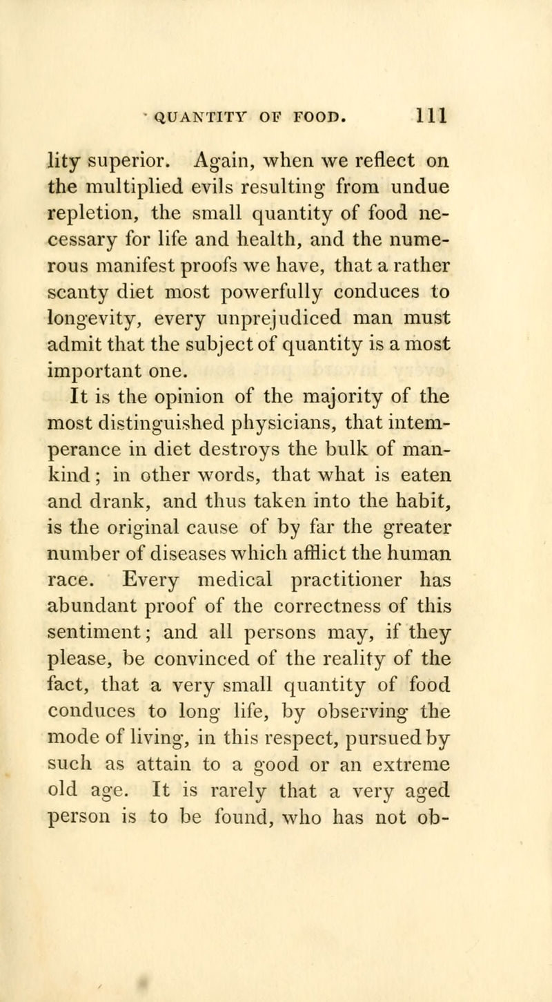 lity superior. Again, when we reflect on the multiplied evils resulting from undue repletion, the small quantity of food ne- cessary for life and health, and the nume- rous manifest proofs we have, that a rather scanty diet most powerfully conduces to longevity, every unprejudiced man must admit that the subject of quantity is a most important one. It is the opinion of the majority of the most distinguished physicians, that intem- perance in diet destroys the bulk of man- kind ; in other words, that what is eaten and drank, and thus taken into the habit, is the original cause of by far the greater number of diseases which afflict the human race. Every medical practitioner has abundant proof of the correctness of this sentiment; and all persons may, if they please, be convinced of the reality of the fact, that a very small quantity of food conduces to long life, by observing the mode of living, in this respect, pursued by such as attain to a good or an extreme old age. It is rarely that a very aged person is to be found, who has not ob-