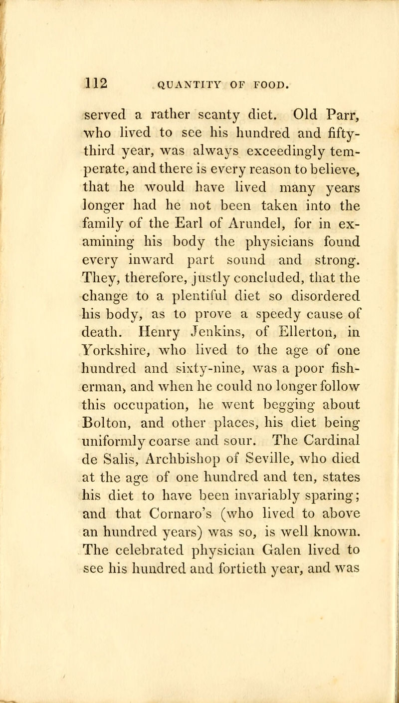 served a rather scanty diet. Old Parr, who lived to see his hundred and fifty- third year, was always exceedingly tem- perate, and there is every reason to believe, that he would have lived many years longer had he not been taken into the family of the Earl of Arundel, for in ex- amining his body the physicians found every inward part sound and strong. They, therefore, justly concluded, that the change to a plentiful diet so disordered his body, as to prove a speedy cause of death. Henry Jenkins, of Ellerton, in Yorkshire, who lived to the age of one hundred and sixty-nine, was a poor fish- erman, and when he could no longer follow this occupation, he went begging about Bolton, and other places, his diet being uniformly coarse and sour. The Cardinal de Salis, Archbishop of Seville, who died at the age of one hundred and ten, states his diet to have been invariably sparing; and that Cornaro's (who lived to above an hundred years) was so, is well known. The celebrated physician Galen lived to see his hundred and fortieth year, and was