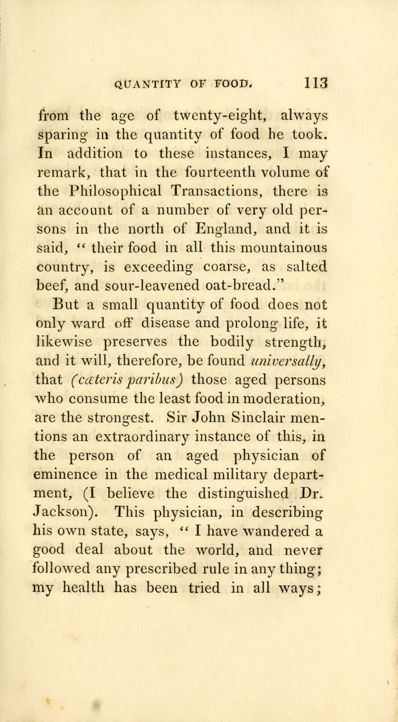 from the age of twenty-eight, always sparing in the quantity of food he took. In addition to these instances, I may remark, that in the fourteenth volume of the Philosophical Transactions, there is an account of a number of very old per- sons in the north of England, and it is said,  their food in all this mountainous country, is exceeding coarse, as salted beef, and sour-leavened oat-bread. But a small quantity of food does not only ward off disease and prolong life, it likewise preserves the bodily strength, and it will, therefore, be found universally, that (ceteris paribus) those aged persons who consume the least food in moderation, are the strongest. Sir John Sinclair men- tions an extraordinary instance of this, in the person of an aged physician of eminence in the medical military depart- ment, (I believe the distinguished Dr. Jackson). This physician, in describing his own state, says,  I have wandered a good deal about the world, and never followed any prescribed rule in anything; my health has been tried in all ways;