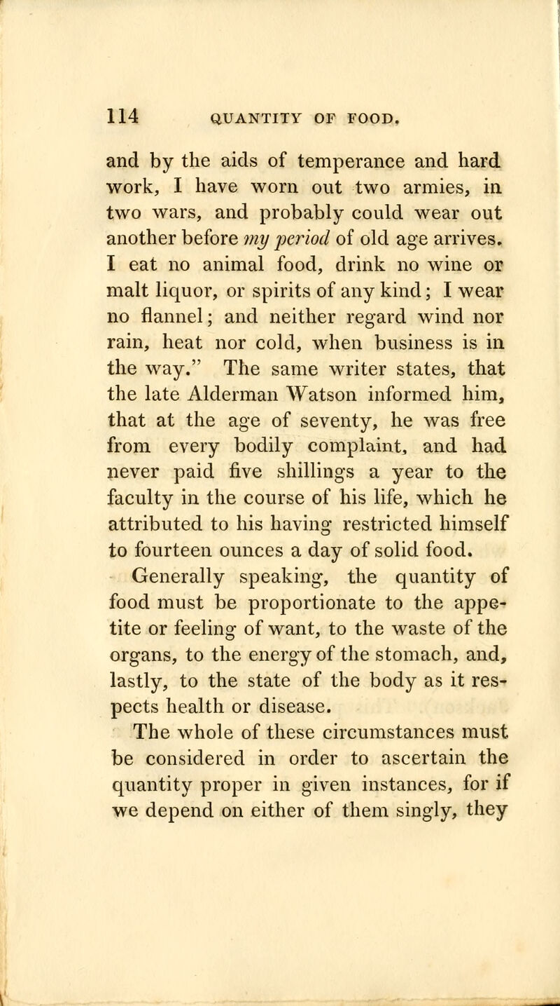 and by the aids of temperance and hard work, I have worn out two armies, in two wars, and probably could wear out another before my period of old age arrives. I eat no animal food, drink no wine or malt liquor, or spirits of any kind; I wear no flannel; and neither regard wind nor rain, heat nor cold, when business is in the way. The same writer states, that the late Alderman Watson informed him, that at the age of seventy, he was free from every bodily complaint, and had never paid five shillings a year to the faculty in the course of his life, which he attributed to his having restricted himself to fourteen ounces a day of solid food. Generally speaking, the quantity of food must be proportionate to the appe- tite or feeling of want, to the waste of the organs, to the energy of the stomach, and, lastly, to the state of the body as it res- pects health or disease. The whole of these circumstances must be considered in order to ascertain the quantity proper in given instances, for if we depend on either of them singly, they