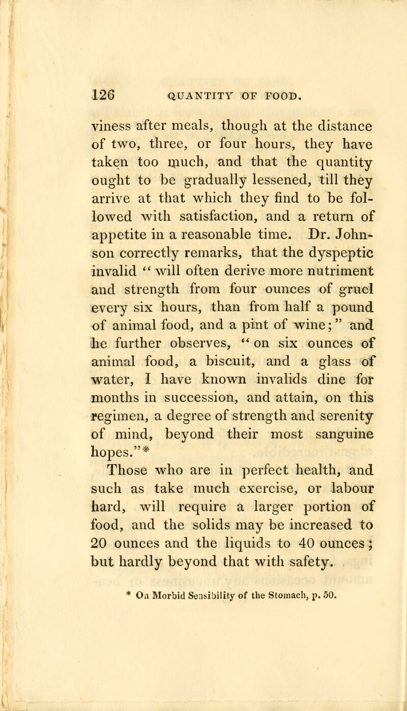 viness after meals, though at the distance of two, three, or four hours, they have taken too much, and that the quantity ought to be gradually lessened, till they arrive at that which they find to be fol- lowed with satisfaction, and a return of appetite in a reasonable time. Dr. John- son correctly remarks, that the dyspeptic invalid f will often derive more nutriment and strength from four ounces of gruel every six hours, than from half a pound of animal food, and a pint of wine; and he further observes,  on six ounces of animal food, a biscuit, and a glass of water, I have known invalids dine for months in succession, and attain, on this regimen, a degree of strength and serenity of mind, beyond their most sanguine hopes.* Those who are in perfect health, and such as take much exercise, or labour hard, will require a larger portion of food, and the solids may be increased to 20 ounces and the liquids to 40 ounces; but hardly beyond that with safety. * On Morbid Sensibility of the Stomach, p. 50.