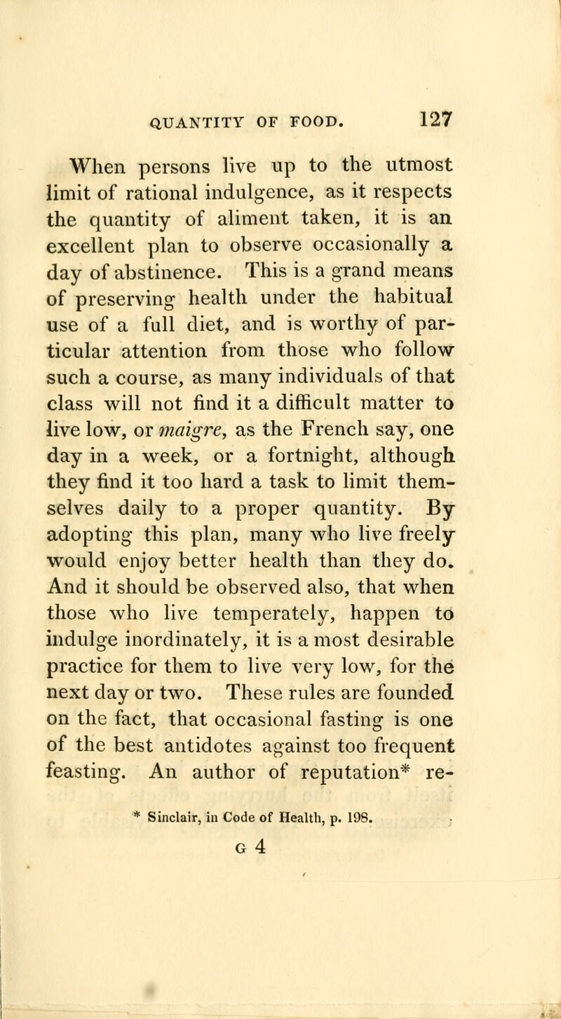 When persons live up to the utmost limit of rational indulgence, as it respects the quantity of aliment taken, it is an excellent plan to observe occasionally a day of abstinence. This is a grand means of preserving health under the habitual use of a full diet, and is worthy of par- ticular attention from those who follow such a course, as many individuals of that class will not find it a difficult matter to live low, or maigre, as the French say, one day in a week, or a fortnight, although they find it too hard a task to limit them- selves daily to a proper quantity. By adopting this plan, many who live freely would enjoy better health than they do. And it should be observed also, that when those who live temperately, happen to indulge inordinately, it is a most desirable practice for them to live very low, for the next day or two. These rules are founded on the fact, that occasional fasting is one of the best antidotes against too frequent feasting. An author of reputation* re- * Sinclair, in Code of Health, p. 198.