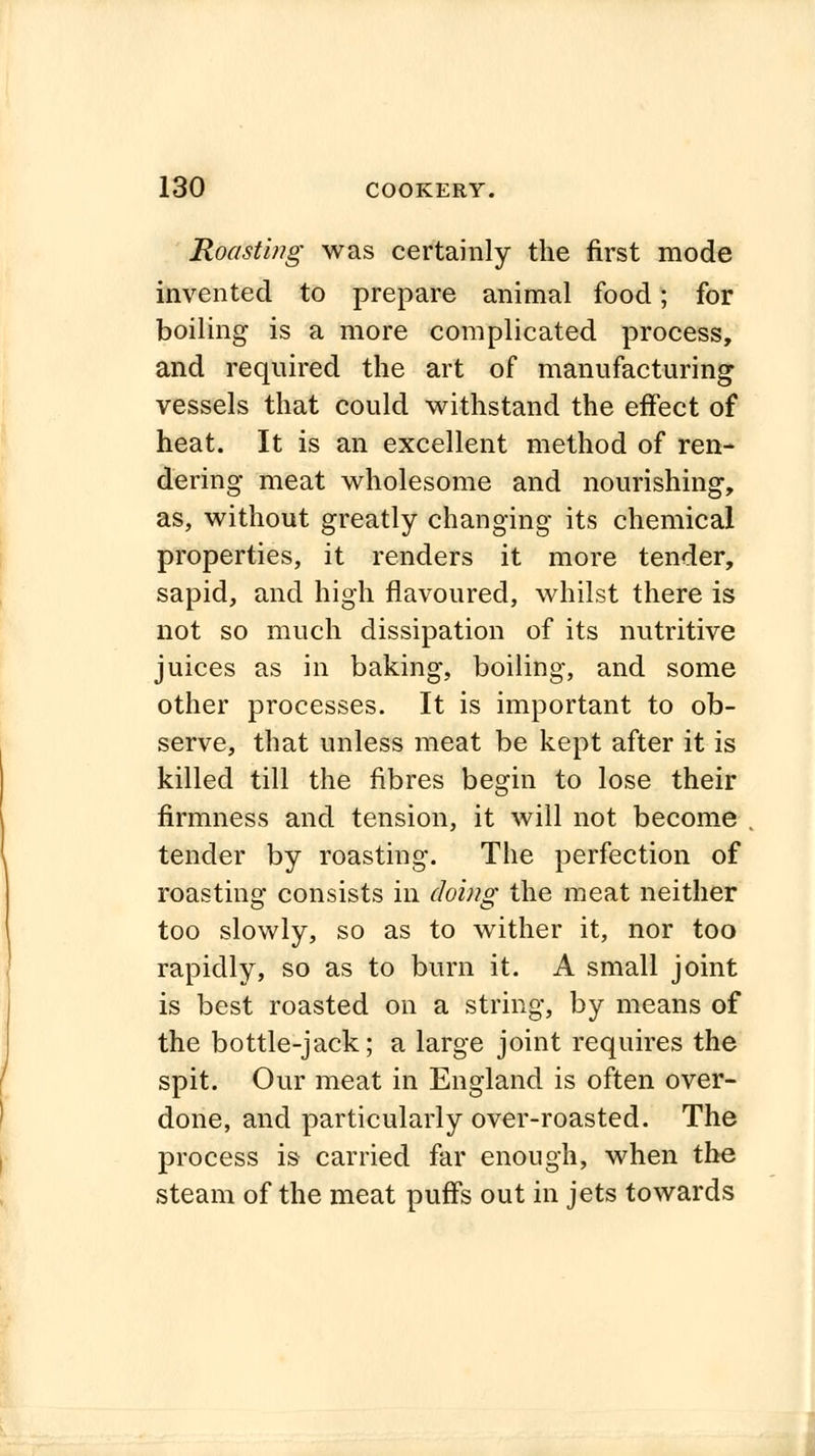 Roasting was certainly the first mode invented to prepare animal food; for boiling is a more complicated process, and required the art of manufacturing vessels that could withstand the effect of heat. It is an excellent method of ren- dering meat wholesome and nourishing, as, without greatly changing its chemical properties, it renders it more tender, sapid, and high flavoured, whilst there is not so much dissipation of its nutritive juices as in baking, boiling, and some other processes. It is important to ob- serve, that unless meat be kept after it is killed till the fibres begin to lose their firmness and tension, it will not become tender by roasting. The perfection of roasting consists in doing; the meat neither too slowly, so as to wither it, nor too rapidly, so as to burn it. A small joint is best roasted on a string, by means of the bottle-jack; a large joint requires the spit. Our meat in England is often over- done, and particularly over-roasted. The process is carried far enough, when the steam of the meat puffs out in jets towards