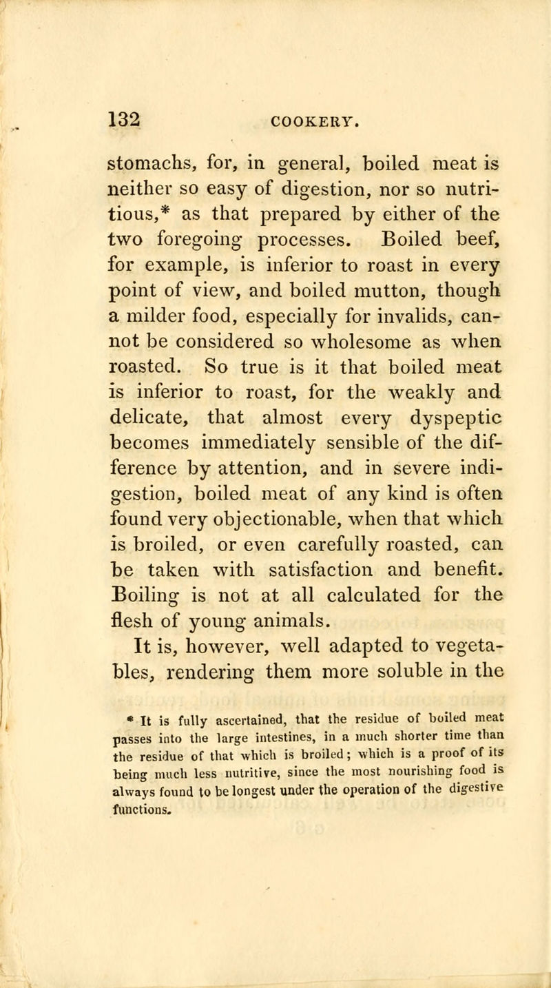 stomachs, for, in general, boiled meat is neither so easy of digestion, nor so nutri- tious,* as that prepared by either of the two foregoing processes. Boiled beef, for example, is inferior to roast in every point of view, and boiled mutton, though a milder food, especially for invalids, can- not be considered so wholesome as when roasted. So true is it that boiled meat is inferior to roast, for the weakly and delicate, that almost every dyspeptic becomes immediately sensible of the dif- ference by attention, and in severe indi- gestion, boiled meat of any kind is often found very objectionable, when that which is broiled, or even carefully roasted, can be taken with satisfaction and benefit. Boiling is not at all calculated for the flesh of young animals. It is, however, well adapted to vegeta- bles, rendering them more soluble in the * It is fully ascertained, that the residue of boiled meat passes into the large intestines, in a much shorter time than the residue of that which is broiled; which is a proof of its being much less nutritive, since the most nourishing food is always found to be longest under the operation of the digestive functions.