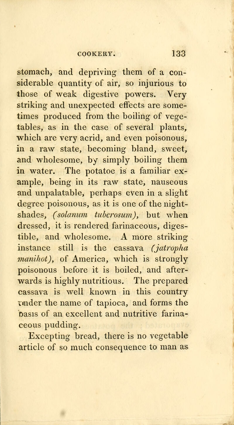 stomach, and depriving them of a con- siderable quantity of air, so injurious to those of weak digestive powers. Very- striking and unexpected effects are some- times produced from the boiling of vege- tables, as in the case of several plants, which are very acrid, and even poisonous, in a raw state, becoming bland, sweet, and wholesome, by simply boiling them in water. The potatoe is a familiar ex- ample, being in its raw state, nauseous and unpalatable, perhaps even in a slight degree poisonous, as it is one of the night- shades, (solatium tuberosum), but when dressed, it is rendered farinaceous, diges- tible, and wholesome. A more striking instance still is the cassava (jatropha manihot), of America, which is strongly poisonous before it is boiled, and after- wards is highly nutritious. The prepared cassava is well known in this country under the name of tapioca, and forms the basis of an excellent and nutritive farina- ceous pudding. Excepting bread, there is no vegetable article of so much consequence to man as