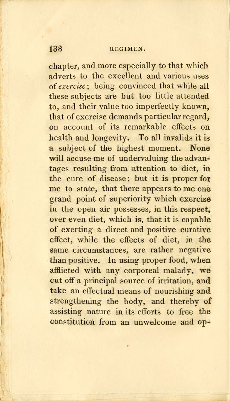 chapter, and more especially to that which adverts to the excellent and various uses of exercise; being convinced that while all these subjects are but too little attended to, and their value too imperfectly known, that of exercise demands particular regard, on account of its remarkable effects on health and longevity. To all invalids it is a subject of the highest moment. None will accuse me of undervaluing the advan- tages resulting from attention to diet, in, the cure of disease; but it is proper for me to state, that there appears to me one grand point of superiority which exercise in the open air possesses, in this respect, over even diet, which is, that it is capable of exerting a direct and positive curative effect, while the effects of diet, in the same circumstances, are rather negative than positive. In using proper food, when afflicted with any corporeal malady, we cut off a principal source of irritation, and take an effectual means of nourishing and strengthening the body, and thereby of assisting nature in its efforts to free the constitution from an unwelcome and op-