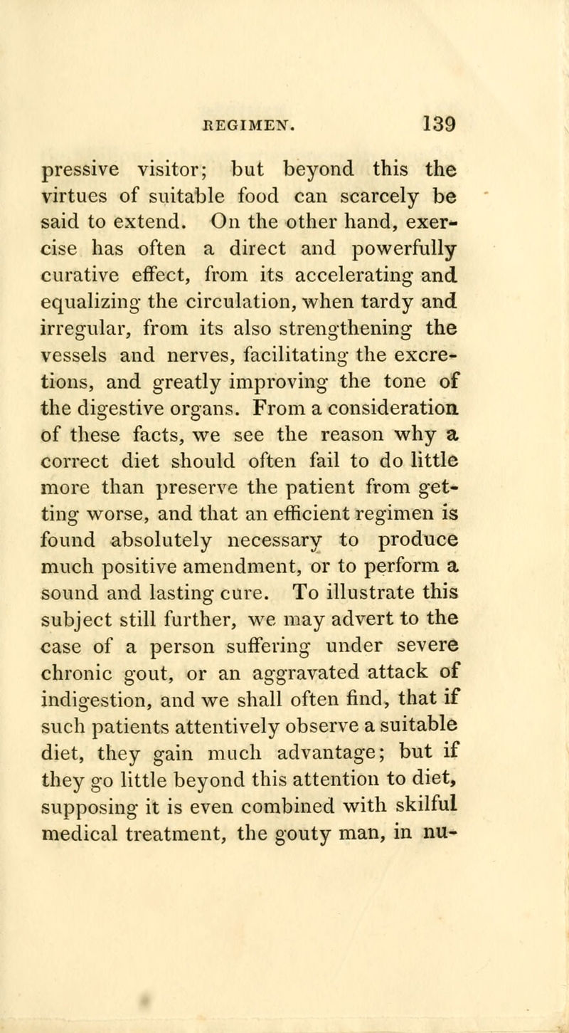 pressive visitor; but beyond this the virtues of suitable food can scarcely be said to extend. On the other hand, exer- cise has often a direct and powerfully curative effect, from its accelerating and equalizing the circulation, when tardy and irregular, from its also strengthening the vessels and nerves, facilitating the excre- tions, and greatly improving the tone of the digestive organs. From a consideration of these facts, we see the reason why a correct diet should often fail to do little more than preserve the patient from get- ting worse, and that an efficient regimen is found absolutely necessary to produce much positive amendment, or to perform a sound and lasting cure. To illustrate this subject still further, we may advert to the case of a person suffering under severe chronic gout, or an aggravated attack of indigestion, and we shall often find, that if such patients attentively observe a suitable diet, they gain much advantage; but if they go little beyond this attention to diet, supposing it is even combined with skilful medical treatment, the gouty man, in nu-