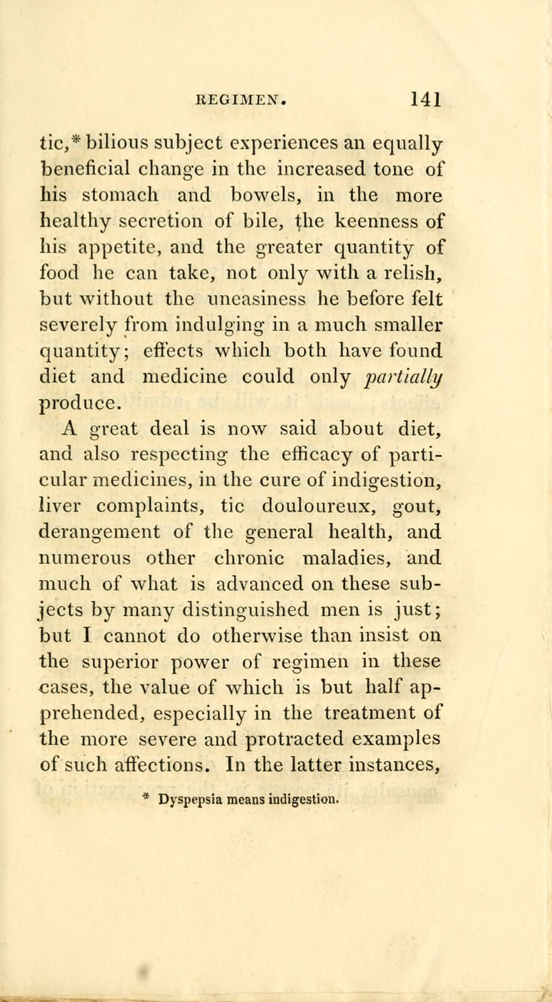 tic,* bilious subject experiences an equally beneficial change in the increased tone of his stomach and bowels, in the more healthy secretion of bile, ^he keenness of his appetite, and the greater quantity of food he can take, not only with a relish, but without the uneasiness he before felt severely from indulging in a much smaller quantity; effects which both have found diet and medicine could only partially produce. A great deal is now said about diet, and also respecting the efficacy of parti- cular medicines, in the cure of indigestion, liver complaints, tic douloureux, gout, derangement of the general health, and numerous other chronic maladies, and much of what is advanced on these sub- jects by many distinguished men is just; but I. cannot do otherwise than insist on the superior power of regimen in these cases, the value of which is but half ap- prehended, especially in the treatment of the more severe and protracted examples of such affections. In the latter instances, * Dyspepsia means indigestion.