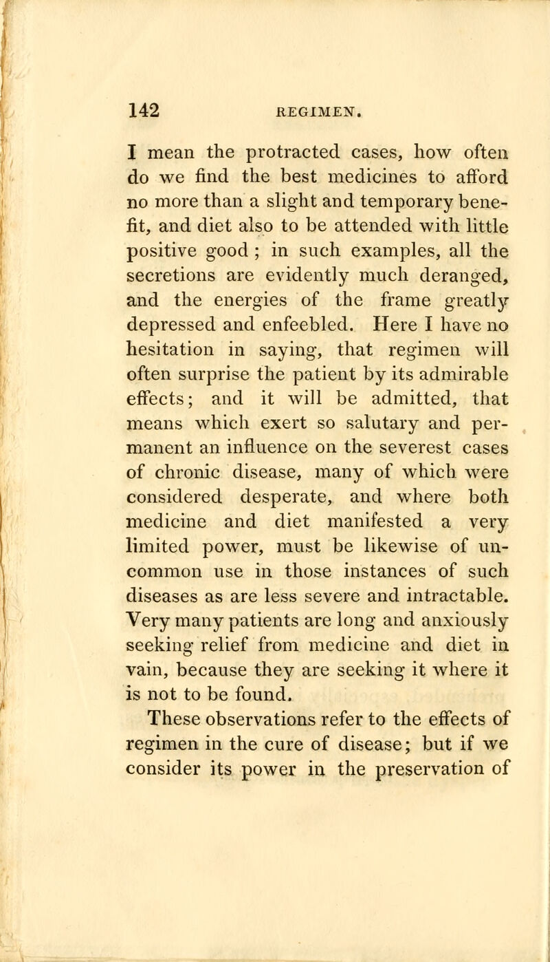 I mean the protracted cases, how often do we find the best medicines to afford no more than a slight and temporary bene- fit, and diet also to be attended with little positive good ; in such examples, all the secretions are evidently much deranged, and the energies of the frame greatly depressed and enfeebled. Here I have no hesitation in saying, that regimen will often surprise the patient by its admirable effects; and it will be admitted, that means which exert so salutary and per- manent an influence on the severest cases of chronic disease, many of which were considered desperate, and where both medicine and diet manifested a very limited power, must be likewise of un- common use in those instances of such diseases as are less severe and intractable. Very many patients are long and anxiously seeking relief from medicine and diet in vain, because they are seeking it where it is not to be found. These observations refer to the effects of regimen in the cure of disease; but if we consider its power in the preservation of