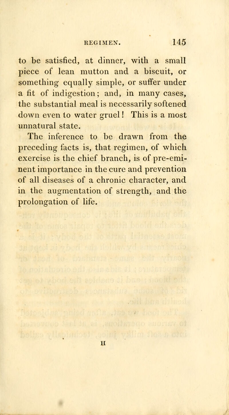 to be satisfied, at dinner, with a small piece of lean mutton and a biscuit, or something equally simple, or suffer under a fit of indigestion; and, in many cases, the substantial meal is necessarily softened down even to water gruel! This is a most unnatural state. The inference to be drawn from the preceding facts is, that regimen, of which exercise is the chief branch, is of pre-emi- nent importance in the cure and prevention of all diseases of a chronic character, and in the augmentation of strength, and the prolongation of life. u