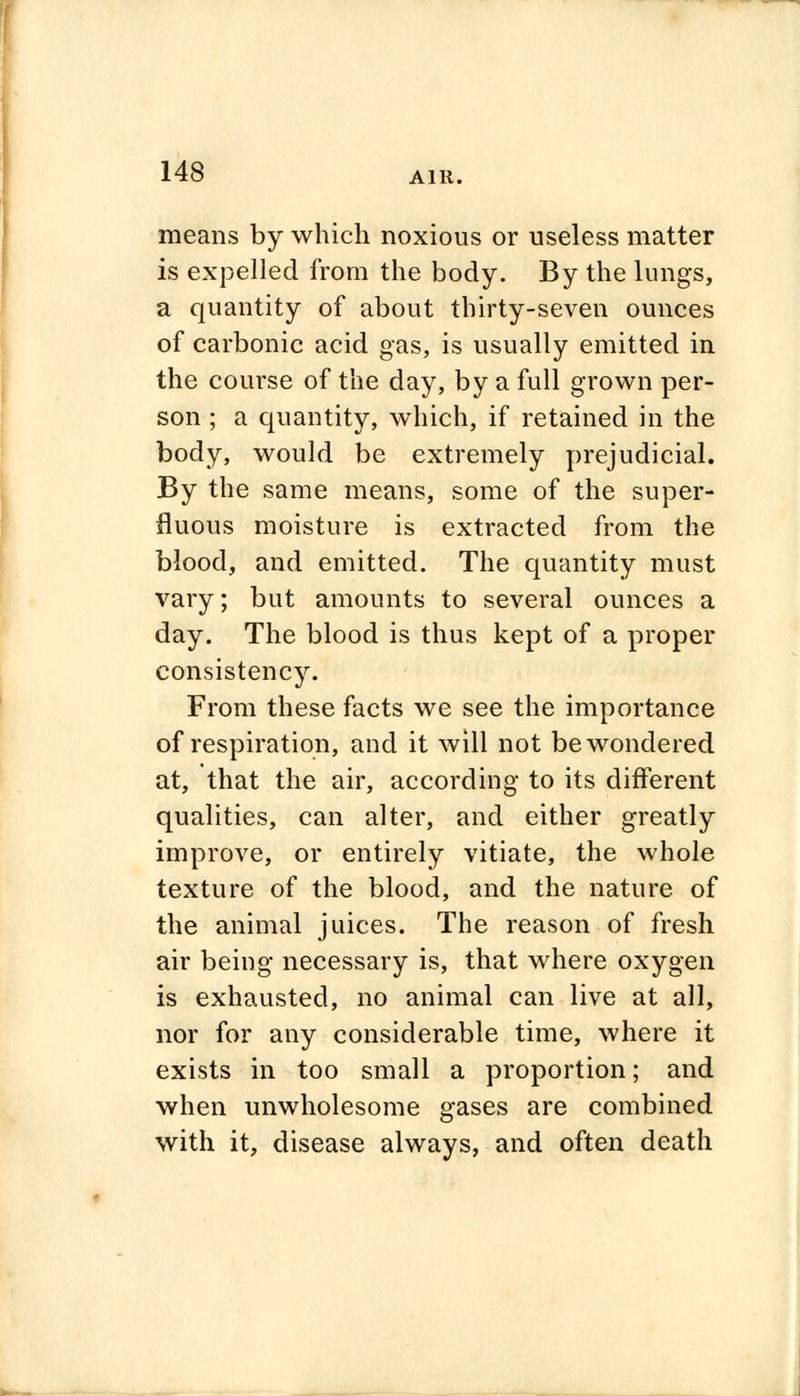 means by which noxious or useless matter is expelled from the body. By the lungs, a quantity of about thirty-seven ounces of carbonic acid gas, is usually emitted in the course of the day, by a full grown per- son ; a quantity, which, if retained in the body, would be extremely prejudicial. By the same means, some of the super- fluous moisture is extracted from the blood, and emitted. The quantity must vary; but amounts to several ounces a day. The blood is thus kept of a proper consistency. From these facts we see the importance of respiration, and it will not be wondered at, that the air, according to its different qualities, can alter, and either greatly improve, or entirely vitiate, the whole texture of the blood, and the nature of the animal juices. The reason of fresh air being necessary is, that where oxygen is exhausted, no animal can live at all, nor for any considerable time, where it exists in too small a proportion; and when unwholesome gases are combined with it, disease always, and often death