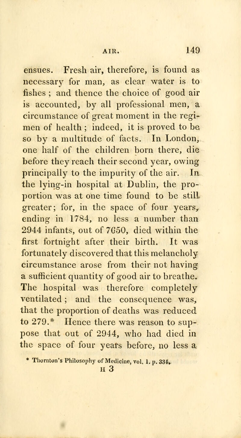 ensues. Fresh air, therefore, is found as necessary for man, as clear water is to fishes ; and thence the choice of good air is accounted, by all professional men, a circumstance of great moment in the regi- men of health ; indeed, it is proved to be so by a multitude of facts. In London, one half of the children born there, die before they reach their second year, owing principally to the impurity of the air. In the lying-in hospital at Dublin, the pro- portion was at one time found to be stilL greater; for, in the space of four years, ending in 1784, no less a number than 2944 infants, out of 7G50, died within the first fortnight after their birth. It was fortunately discovered that this melancholy circumstance arose from their not having a sufficient quantity of good air to breathe. The hospital was therefore completely ventilated; and the consequence was, that the proportion of deaths was reduced to 279.* Hence there was reason to sup- pose that out of 2944, who had died in the space of four years before, no less a * Thornton's Philosophy of Medicine, vol. 1. p. 331..