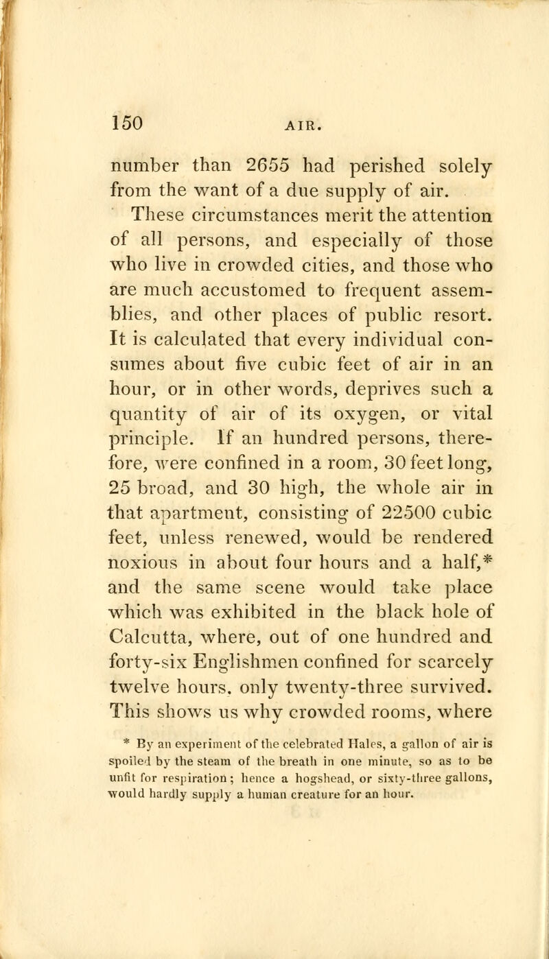 number than 2655 had perished solely from the want of a due supply of air. These circumstances merit the attention of all persons, and especially of those who live in crowded cities, and those who are much accustomed to frequent assem- blies, and other places of public resort. It is calculated that every individual con- sumes about five cubic feet of air in an hour, or in other words, deprives such a quantity of air of its oxygen, or vital principle. If an hundred persons, there- fore, were confined in a room, 30 feet long, 25 broad, and 30 high, the whole air in that apartment, consisting of 22500 cubic feet, unless renewed, would be rendered noxious in about four hours and a half,* and the same scene would take place which was exhibited in the black hole of Calcutta, where, out of one hundred and forty-six Englishmen confined for scarcely twelve hours, only twenty-three survived. This shows us whv crowded rooms, where * By an experiment of the celebrated Hales, a gallon of air is spoiled by the steam of the breath in one minute, so as to be unfit for respiration; hence a hogshead, or sixty-three gallons, would hardly supply a human creature for an hour.