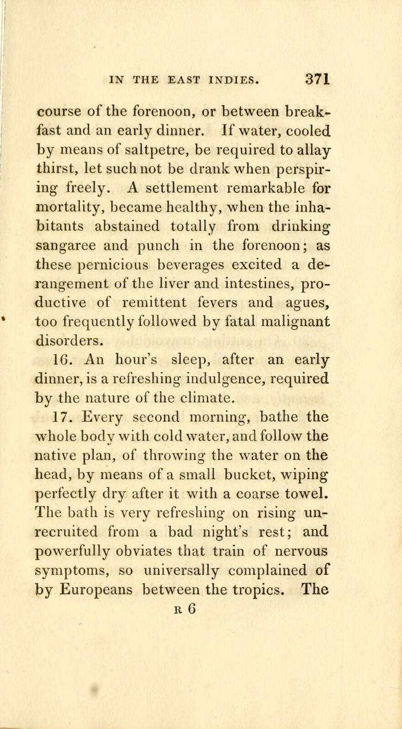 course of the forenoon, or between break- fast and an early dinner. If water, cooled by means of saltpetre, be required to allay thirst, let such not be drank when perspir- ing freely. A settlement remarkable for mortality, became healthy, when the inha- bitants abstained totally from drinking sangaree and punch in the forenoon; as these pernicious beverages excited a de- rangement of the liver and intestines, pro- ductive of remittent fevers and agues, too frequently followed by fatal malignant disorders. 16. An hour's sleep, after an early dinner, is a refreshing indulgence, required by the nature of the climate. 17. Every second morning, bathe the whole bodv with cold water, and follow the native plan, of throwing the water on the head, by means of a small bucket, wiping perfectly dry after it with a coarse towel. The bath is very refreshing on rising un- recruited from a bad night's rest; and powerfully obviates that train of nervous symptoms, so universally complained of by Europeans between the tropics. The r 6