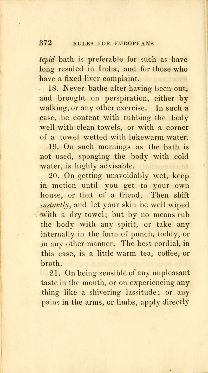 tepid bath is preferable for such as have long resided in India, and for those who have a fixed liver complaint. 18. Never bathe after having been out, and brought on perspiration, either by walking, or any other exercise. In such a case, be content with rubbing the body well with clean towels, or with a corner of a towel wetted with lukewarm water. 19. On such mornings as the bath is not used, sponging the body with cold water, is highly advisable. 20. On getting unavoidably wet, keep in motion until you get to your own house, or that of a friend. Then shift instantly, and let your skin be well wiped 'with a dry towel; but by no means rub the body with any spirit, or take any internally in the form of punch, toddy, or in any other manner. The best cordial, in this case, is a little warm tea, coffee, or broth. 21. On being sensible of any unpleasant taste in the mouth, or on experiencing any thing like a shivering lassitude; or any pains in the arms, or limbs, apply directly