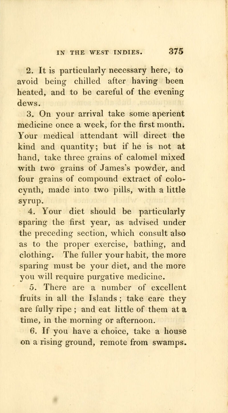 2. It is particularly necessary here, to avoid being chilled after having been heated, and to be careful of the evening dews. 3. On your arrival take some aperient medicine once a week, for the first month. Your medical attendant will direct the kind and quantity; but if he is not at hand, take three grains of calomel mixed with two grains of James's powder, and four grains of compound extract of colo- cynth, made into two pills, with a little syrup. 4. Your diet should be particularly sparing the first year, as advised under the preceding section, which consult also as to the proper exercise, bathing, and clothing. The fuller your habit, the more sparing must be your diet, and the more you will require purgative medicine. 5. There are a number of excellent fruits in all the Islands ; take care they are fully ripe ; and eat little of them at a time, in the morning or afternoon. 6. If you have a choice, take a house on a rising ground, remote from swamps.