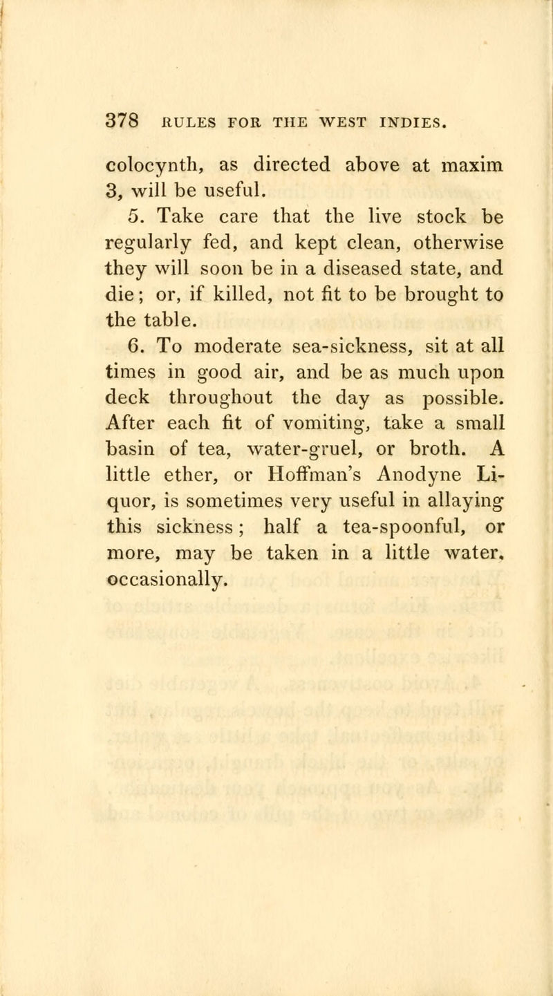 colocynth, as directed above at maxim 3, will be useful. 5. Take care that the live stock be regularly fed, and kept clean, otherwise they will soon be in a diseased state, and die; or, if killed, not fit to be brought to the table. 6. To moderate sea-sickness, sit at all times in good air, and be as much upon deck throughout the day as possible. After each fit of vomiting, take a small basin of tea, water-gruel, or broth. A little ether, or Hoffman's Anodyne Li- quor, is sometimes very useful in allaying this sickness; half a tea-spoonful, or more, may be taken in a little water, occasionally.