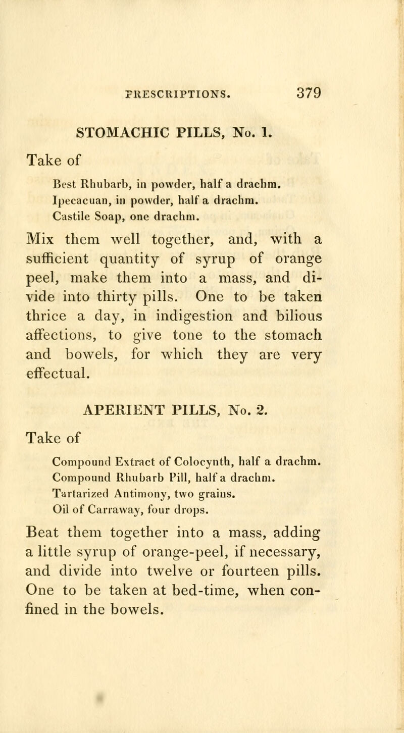 STOMACHIC PILLS, No. 1. Take of Best Rhubarb, in powder, half a drachm. Ipecacuan, in powder, half a drachm. Castile Soap, one drachm. Mix them well together, and, with a sufficient quantity of syrup of orange peel, make them into a mass, and di- vide into thirty pills. One to be taken thrice a day, in indigestion and bilious affections, to give tone to the stomach and bowels, for which they are very effectual. APERIENT PILLS, No. 2. Take of Compound Extract of Colocynth, half a drachm. Compound Rhubarb Pill, half a drachm. Tartarized Antimony, two grains. Oil of Carraway, four drops. Beat them together into a mass, adding a little syrup of orange-peel, if necessary, and divide into twelve or fourteen pills. One to be taken at bed-time, when con- fined in the bowels.