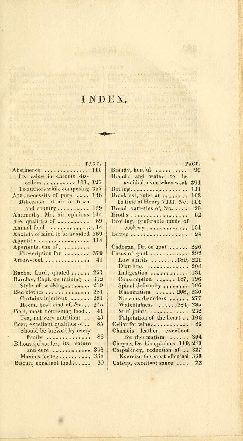 INDEX. PAGE. Abstinence Ill Its value in chronic dis- orders Ill, 125 To authors while composing 357 Am, necessity of pure .... 146 DifiVrence of air in town and country 159 Abernelhy, Mr. his opinions 144 Ale, qualities of 89 Animal food 5, 14 Anxiety of mind to be avoided 289 Appetite 114 Aperients, use of ,... . Prescription for 379 Arrow-rout 41 Bacon, Lord, quoted 251 Barclay, Capt. on training .. 312 Style of walking 219 Bedclothes 2S1 Curtains injurious 2S1 Room, best kind of, &c... 275 Beef, most nourishing food.. 41 Tea, not very nutritious .. 43 Beer, excellent qualities of.. 85 Should be brewed by every family 86 Bilious •;, disorder, its nature and cure 338 Maxims for the 338 Biscuit, excellent food 30 PAGE. Brandy, hurtful 90 Brandy and water to be avoided,even when weak 391 Boiling 131 Breakfast, rules at 103 In time of Henry VIII. &c. 104 Bread, varieties of, &c 29 Broths 62 Broiling, preferable mode of cookery 131 Butter 24 Cadogan, Dr. on gout 226 Cases of gout 202 Low spirits 180, 221 Diarrhoea 204 Indigestion 181 Consumption 187, 196 Spinal deformity 196 Rheumatism 208, 230 Nervous disorders 277 Watchfulness 284, 285 Still'joints ►. .... 232 Palpitation of the heart .. 106 Cellar for wine 83 Chamois leather, excellent for rheumatism 304 Cheyne, Dr. his opinions 119, 243 Corpulency, reduction of .. 327 Exercise the most effectual 330 Catsup, excellent sauce .... 22