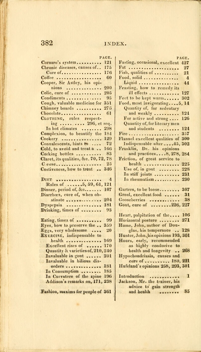 PAGE. Cornaro's system 121 Chronic diseases, causes of.. 175 Cure of 176 Coffee 60 Cooper, Sir Astley, his opi- nions 200 Colic, cure of 205 Condiments 95 Cough, valuable medicine for 351 Chimney boards 273 Chocolate 61 Clothing, rules respect- ing 296, et seq. In hot climates 298 Complexion, to beautify the 184 Cookery 129 Convalescents, hints to .... 72 Cold, to avoid and treat a .. 166 Corking bottles 83 Claret, its qualities, &c. 70, 72, 7S C eese 25 Costiveness, how to treat .. 346 Diet 4 Rules of 5, 59,61,121 Dinner, period of, &c 107 Diarrhoen, cure of, when ob- stinate 204 Dyspepsia 181 Drinking, times of 93 Eating, times of 99 Eyes, how to preserve the .. 359 Eggs, very wholesome .... 20 Exercise, indispensable to health 169 Excellent rises of 170 Quantity & varieties of, 210, 240 Invaluable in gout 201 Invaluable in bilious dis- orders 181 In Consumption 185 In Curvature of the spine 196 Addison's remarks on, 171, 238 Fashion, maxims for people of 361 TAGE. Fasting, occasional, excellent 427 Fat 27 Fish, qualities of 21 Food, solid 4 Liquid 44 Feasting, how to remedv its ill effects .... 127 Feet to be kept warm 302 Food, most invigorating... .5, 14 Quantity of, for sedentary and weakly 124 For active and strong .... 126 Quantity of, for literary men and students , 124 Fire 357 Flannel excellent qualities of 300 Indispensable after ... .45, 302 Franklin, Dr. his opinions and practices... .8, 278, 284 Friction, of great service to healtl 225 Use of, in gout 228 In stiff joints 231 In rheumatism 230 Garters, to be loose 307 Gruel, excellent food 31 Gooseberries 38 Gout, cure of 226,227 Heart, palpitation of the .... 106 Horizontal posture 271 Home, John, author of Dou- glas, his temperance .. 128 Hunter, Jolin^hisopinions 193, 301 Hours, early, recommended as highly conducive to health and longevity .. 2G8 Hypochondriasis, causes and cure of 180, 221 Hufeland's opinions 258, 293, 301 Introduction 1 Jackson, Mr. the trainer, his advice to gain strength and health 85