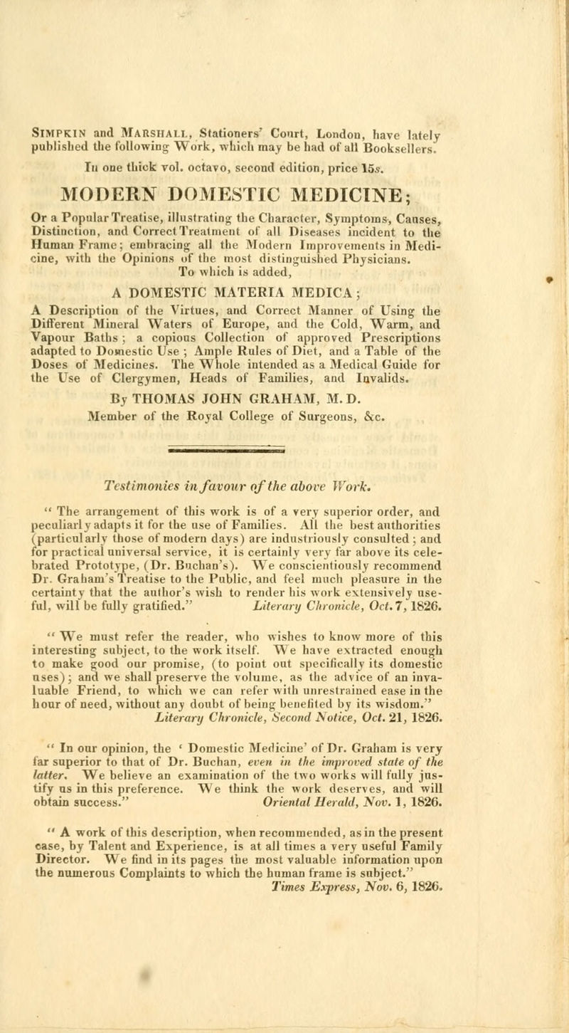 Simpkin and Marshall, Stationers' Court, London, have lately published the following Work, which may be had of all Booksellers. In one thick vol. octavo, second edition, price 15s. MODERN DOMESTIC MEDICINE; Or a Popular Treatise, illustrating the Character, Symptoms, Causes, Distinction, and Correct Treatment of all Diseases incident to the Human Frame; embracing all the Modern Improvements in Medi- cine, with the Opinions of the most distinguished Physicians. To which is added, A DOMESTIC MATERIA MEDICA; A Description of the Virtues, and Correct Manner of Using the Different Mineral Waters of Europe, and the Cold, Warm, and Vapour Baths ; a copious Collection of approved Prescriptions adapted to Domestic Use ; Ample Rules of Diet, and a Table of the Doses of Medicines. The Whole intended as a Medical Guide for the Use of Clergymen, Heads of Families, and Invalids. By THOMAS JOHN GRAHAM, M. D. Member of the Royal College of Surgeons, &c. Testimonies in favour of the above Work.  The arrangement of this work is of a very superior order, and peculiarly adapts it for the use of Families. All the best authorities (particularly those of modern days) are industriously consulted; and for practical universal service, it is certainly very far above its cele- brated Prototype, (Dr. Buchan's). We conscientiously recommend Dr. Graham's Treatise to the Public, and feel much pleasure in the certainty that the author's wish to render his work extensively use- ful, will be fully gratified. Literary Chronicle, Oct. 7,1826.  We must refer the reader, who wishes to know more of this interesting subject, to the work itself. We have extracted enough to make good our promise, (to point out specifically its domestic uses); and we shall preserve the volume, as the advice of an inva- luable Friend, to which we can refer with unrestrained ease in the hour of need, without any doubt of being benefited by its wisdom. Literary Chronicle, Second Notice, Oct. 21, 1826.  In our opinion, the ' Domestic Medicine' of Dr. Graham is very far superior to that of Dr. Buchan, even in the improved state of the latter. We believe an examination of the two works will fully jus- tify us in this preference. We think the work deserves, and will obtain success. Oriental Herald, Nov. 1, 1826.  A work of this description, when recommended, as in the present case, by Talent and Experience, is at all times a very useful Family Director. We find in its pages the most valuable information upon the numerous Complaints to which the human frame is subject.