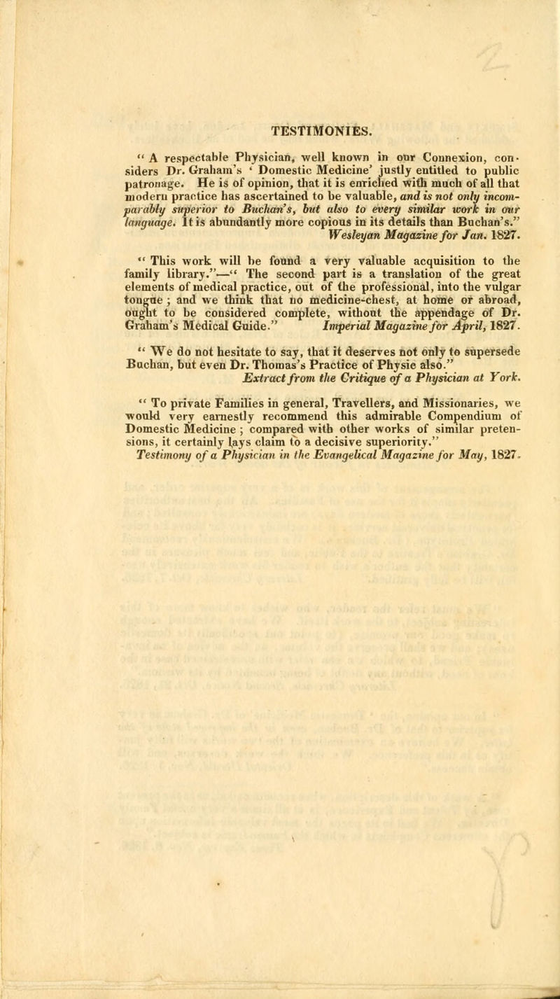 TESTIMONIES.  A respectable Physician, well known in our Connexion, con- siders Dr. Graham's ' Domestic Medicine' justly entitled to public patronage. He is of opinion, that it is enriched with much of all that modern practice has ascertained to be valuable, and is not only incom- parably superior to Buclutn's, but also to every similar work in our language. It is abundantly more copious in its details than Buchan's. Wesleyan Magazine for Jan. 1827.  This work will be found a very valuable acquisition to the family library.— The second part is a translation of the great elements of medical practice, out of the professional, into the vulgar tongue ; and we think that no medicine-chest, at home or abroad, ought to be considered complete, without the appendage of Dr. Graham's Medical Guide. Imperial Magazine for April, 1827.  We do not hesitate to say, that it deserves not only to supersede Buchan, but even Dr. Thomas's Practice of Physic also. Extract from the Critique of a Physician at York.  To private Families in general, Travellers, and Missionaries, we would very earnestly recommend this admirable Compendium of Domestic Medicine ; compared with other works of similar preten- sions, it certainly Jays claim Co a decisive superiority.