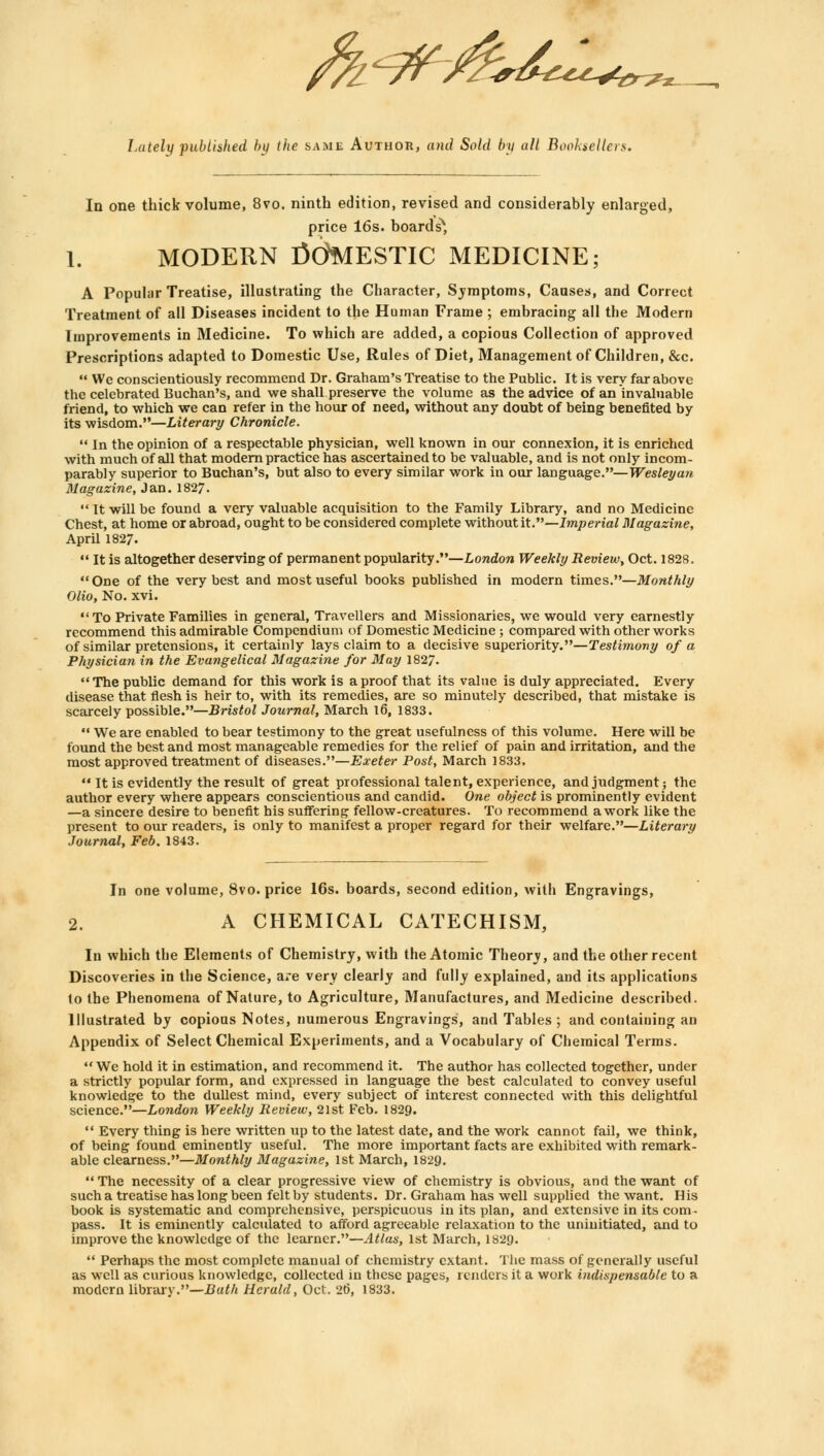 Lately published by the same Author, and Sold by all Booksellers. In one thick volume, 8vo. ninth edition, revised and considerably enlarged, price 16s. boards*, 1. MODERN tfdMESTIC MEDICINE; A Popular Treatise, illustrating the Character, Symptoms, Causes, and Correct Treatment of all Diseases incident to the Human Frame ; embracing all the Modern Improvements in Medicine. To which are added, a copious Collection of approved Prescriptions adapted to Domestic Use, Rules of Diet, Management of Children, &c.  We conscientiously recommend Dr. Graham's Treatise to the Public. It is very far above the celebrated Buchan's, and we shall preserve the volume as the advice of an invaluable friend, to which we can refer in the hour of need, without any doubt of being benefited by its wisdom.—Literary Chronicle.  In the opinion of a respectable physician, well known in our connexion, it is enriched with much of all that modern practice has ascertained to be valuable, and is not only incom- parably superior to Buchan's, but also to every similar work in our language.— Wesley an Magazine, Jan. 1827.  It will be found a very valuable acquisition to the Family Library, and no Medicine Chest, at home or abroad, ought to be considered complete without it.—Imperial Magazine, April 1827.  It is altogether deserving of permanent popularity.—London Weekly Review, Oct. 1828. One of the very best and most useful books published in modern times.—Monthly Olio, No. xvi. To Private Families in general, Travellers and Missionaries, we would very earnestly recommend this admirable Compendium of Domestic Medicine ; compared with other works of similar pretensions, it certainly lays claim to a decisive superiority.—Testimony of a Physician in the Evangelical Magazine for May 1827. The public demand for this work is a proof that its value is duly appreciated. Every disease that flesh is heir to, with its remedies, are so minutely described, that mistake is scarcely possible.—Bristol Journal, March 16, 1833.  We are enabled to bear testimony to the great usefulness of this volume. Here will be found the best and most manageable remedies for the relief of pain and irritation, and the most approved treatment of diseases.—Exeter Post, March 1833.  It is evidently the result of great professional talent, experience, and judgment; the author every where appears conscientious and candid. One object is prominently evident —a sincere desire to benefit bis suffering fellow-creatures. To recommend a work like the present to our readers, is only to manifest a proper regard for their welfare.—Literary Journal, Feb. 1843. In one volume, 8vo. price 16s. boards, second edition, with Engravings, 2. A CHEMICAL CATECHISM, In which the Elements of Chemistry, with the Atomic Theory, and the other recent Discoveries in the Science, are very clearly and fully explained, and its applications lo the Phenomena of Nature, to Agriculture, Manufactures, and Medicine described. Illustrated by copious Notes, numerous Engravings, and Tables ; and containing an Appendix of Select Chemical Experiments, and a Vocabulary of Chemical Terms. We hold it in estimation, and recommend it. The author has collected together, under a strictly popular form, and expressed in language the best calculated to convey useful knowledge to the dullest mind, every subject of interest connected with this delightful science.—London Weekly Review, 21st Feb. 1829.  Every thing is here written up to the latest date, and the work cannot fail, we think, of being found eminently useful. The more important facts are exhibited with remark- able clearness.—Monthly Magazine, 1st March, 1829.  The necessity of a clear progressive view of chemistry is obvious, and the want of such a treatise has long been felt by students. Dr. Graham has well supplied the want. His book is systematic and comprehensive, perspicuous in its plan, and extensive in its com- pass. It is eminently calculated to afford agreeable relaxation to the uninitiated, and to improve the knowledge of the learner.—Atlas, 1st March, 1829.  Perhaps the most complete manual of chemistry extant. The mass of generally useful as well as curious knowledge, collected in these pages, renders it a work indispensable to a modern library.—Bath Herald, Oct. 26, 1833.