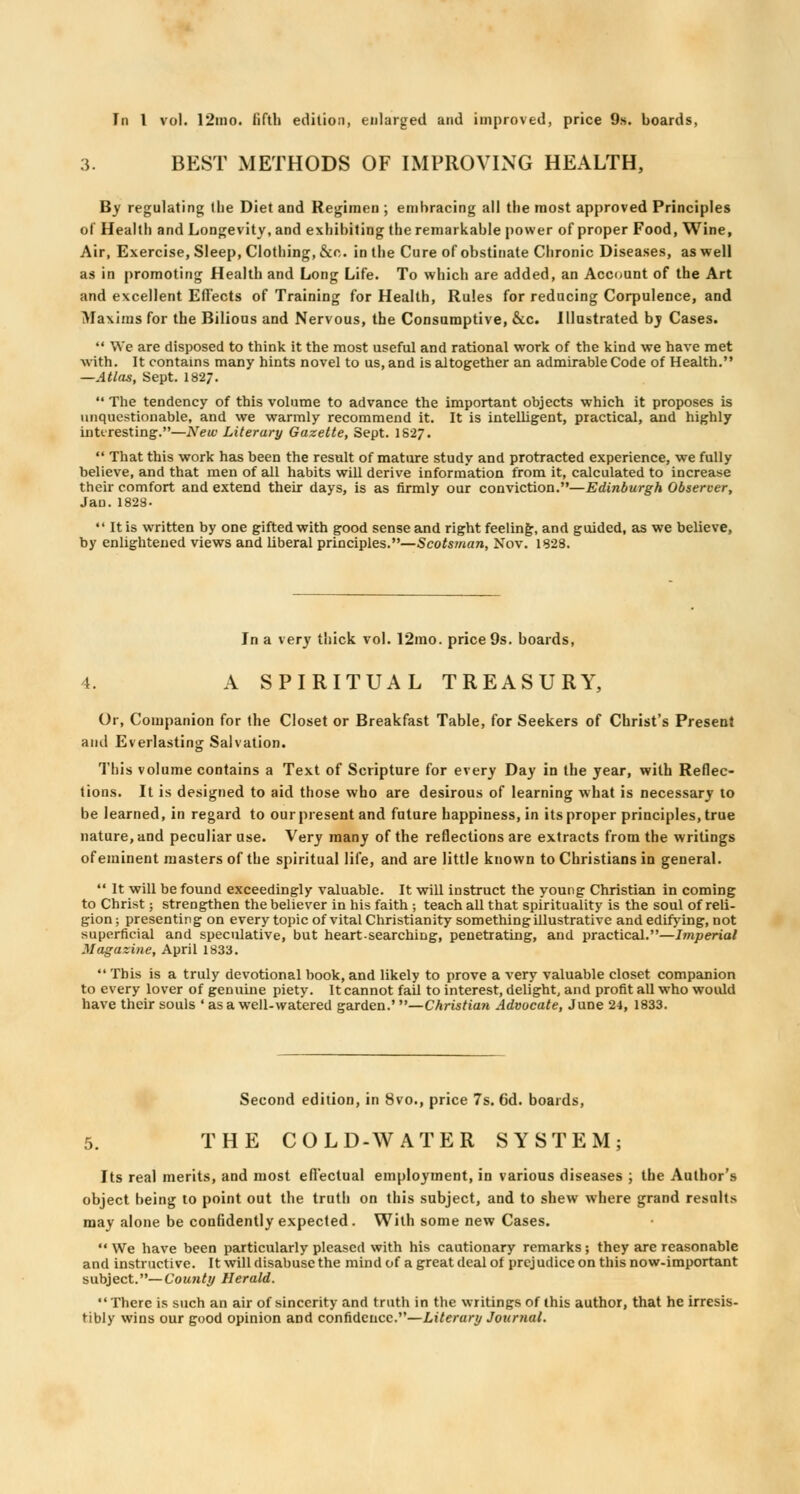 3. BEST METHODS OF IMPROVING HEALTH, By regulating (lie Diet and Regimen ; embracing all the most approved Principles of Health and Longevity, and exhibiting the remarkable power of proper Food, Wine, Air, Exercise, Sleep, Clothing, &o. in the Cure of obstinate Chronic Diseases, as well as in promoting Health and Long Life. To which are added, an Account of the Art and excellent Effects of Training for Health, Rules for reducing Corpulence, and Maxims for the Bilious and Nervous, the Consumptive, &c. Illustrated by Cases.  We are disposed to think it the most useful and rational work of the kind we have met Avith. It contains many hints novel to us, and is altogether an admirable Code of Health. —Atlas, Sept. 1827.  The tendency of this volume to advance the important objects which it proposes is unquestionable, and we warmly recommend it. It is intelligent, practical, and highly interesting.—New Literary Gazette, Sept. 1827.  That this work has been the result of mature study and protracted experience, we fully believe, and that men of all habits will derive information from it, calculated to increase their comfort and extend their days, is as firmly our conviction.—Edinburgh Observer, Jan. 1828.  It is written by one gifted with good sense and right feeling, and guided, as we believe, by enlightened views and liberal principles.—Scotsman, Nov. 1828. In a very thick vol. 12mo. price 9s. boards, 4. A SPIRITUAL TREASURY, Or, Companion for the Closet or Breakfast Table, for Seekers of Christ's Present and Everlasting Salvation. This volume contains a Text of Scripture for every Day in the year, with Reflec- tions. It is designed to aid those who are desirous of learning what is necessary to be learned, in regard to our present and future happiness, in its proper principles, true nature, and peculiar use. Very many of the reflections are extracts from the writings of eminent masters of the spiritual life, and are little known to Christians in general.  It will be found exceedingly valuable. It will instruct the young Christian in coming to Christ; strengthen the believer in his faith ; teach all that spirituality is the soul of reli- gion j presenting on every topic of vital Christianity something illustrative and edifying, not superficial and speculative, but heart-searching, penetrating, and practical.—Imperial Magazine, April 1833.  This is a truly devotional book, and likely to prove a very valuable closet companion to every lover of genuine piety. It cannot fail to interest, delight, and profit all who would have their souls ' as a well-watered garden.' —Christian Advocate, June 24, 1833. Second edition, in 8vo., price 7s. 6d. boards, 5. THE COLD-WATER SYSTEM; Its real merits, and most effectual employment, in various diseases ; the Author's object being to point out the truth on this subject, and to shew where grand results may alone be confidently expected. With some new Cases. We have been particularly pleased with his cautionary remarks; they are reasonable and instructive. It will disabuse the mind of a great deal of prcj udicc on this now-important subject.—County Herald. There is such an air of sincerity and truth in the writings of this author, that he irresis- tibly wins our good opinion and confidence.—Literary Journal.