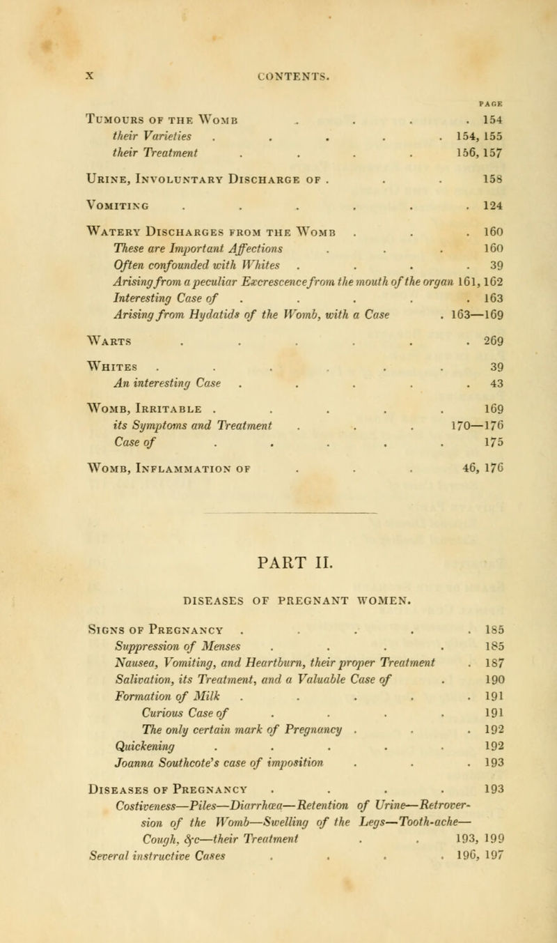 PAT.E Tumours of the Womb .... 154 their Varieties . . . . .154, 155 their Treatment .... 156,157 Urine, Involuntary Discharge of . . . 158 Vomiting . . . . . .124 Watery Discharges from the Womb . . . 160 These are Important Affections . . . 160 Often confounded with Whites . . . .39 Arising from a peculiar Excrescence from the mouth of the organ 161,162 Interesting Case of . . . .163 Arising from Hydatids of the Womb, with a Case . 163—169 Warts . . . . . .269 Whites ...... 39 An interesting Case . . . . .43 Womb, Irritable ..... 169 its Symptoms and Treatment . . . 170—176 Case of ..... 175 Womb, Inflammation of 46, 176 PART II. DISEASES OF PREGNANT WOMEN. Signs of Pregnancy .... Suppression of Menses Nausea, Vomiting, and Heartburn, their proper Treatment Salivation, its Treatment, and a Valuable Case of Formation of Milk .... Curious Case of The only certain mark of Pregnancy . Quickening .... Joanna Southcote's case of imposition 185 185 187 190 191 191 192 192 193 Diseases of Pregnancy .... 193 Costiveness—Piles—Diarrhoea—Retention of Urine—Retrover- sion of the Womb—Swelling of the Legs—Tooth-ache— Cough, $c—their Treatment . . 193, 199 Several instructive Cases .... 196,197