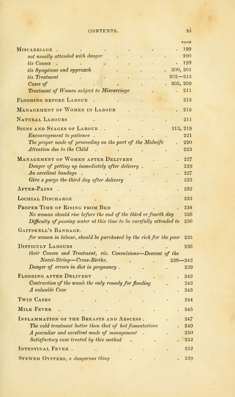 Miscarriage ..... not usually attended with danger its Causes ..... its Symptoms and approach its Treatment .... Cases of ... Treatment of Women subject to Miscarriage Flooding before Labour . Management of Women in Labour Natural Labours Signs and Stages of Labour . Encouragement to patience . The proper mode of proceeding on the part of the Midwife Attention due to the Child Management of Women after Delivery Danger of getting up immediately after delivery . An excellent bandage .... Give a purge the third day after delivery After-Pains ..... PAGE . 199 200 . 199 200, 201 202—213 205, 209 . 211 213 . 215 211 213, 219 221 . 220 223 . 227 229 . 227 233 . 232 233 Lochial Discharge Proper Time of Rising from Bed . . . 235 No woman should rise before the end of the third or fourth day 236 Difficulty of passing water at this time to be carefully attended to 236 Gaitskell's Bandage. for women in labour, should be purchased by the rich for the poor 228 Difficult Labours .... 236 their Causes and Treatment, viz. Convulsions—Descent of the Navel-String—Cross-Births. Danger of errors in diet in pregnancy . Flooding after Delivery Contraction of the womb the only remedy for flooding A valuable Case .... Twin Cases .... Milk Fever ..... Inflammation of the Breasts and Abscess . The cold treatment better than that of hot fomentations A peeculiar and excellent mode of management Satisfactory case treated by this method Intestinal Fever .... Stewed Oysters, a dangerous thing 238- -242 239 242 242 243 244 245 247 249 250 252 252 239