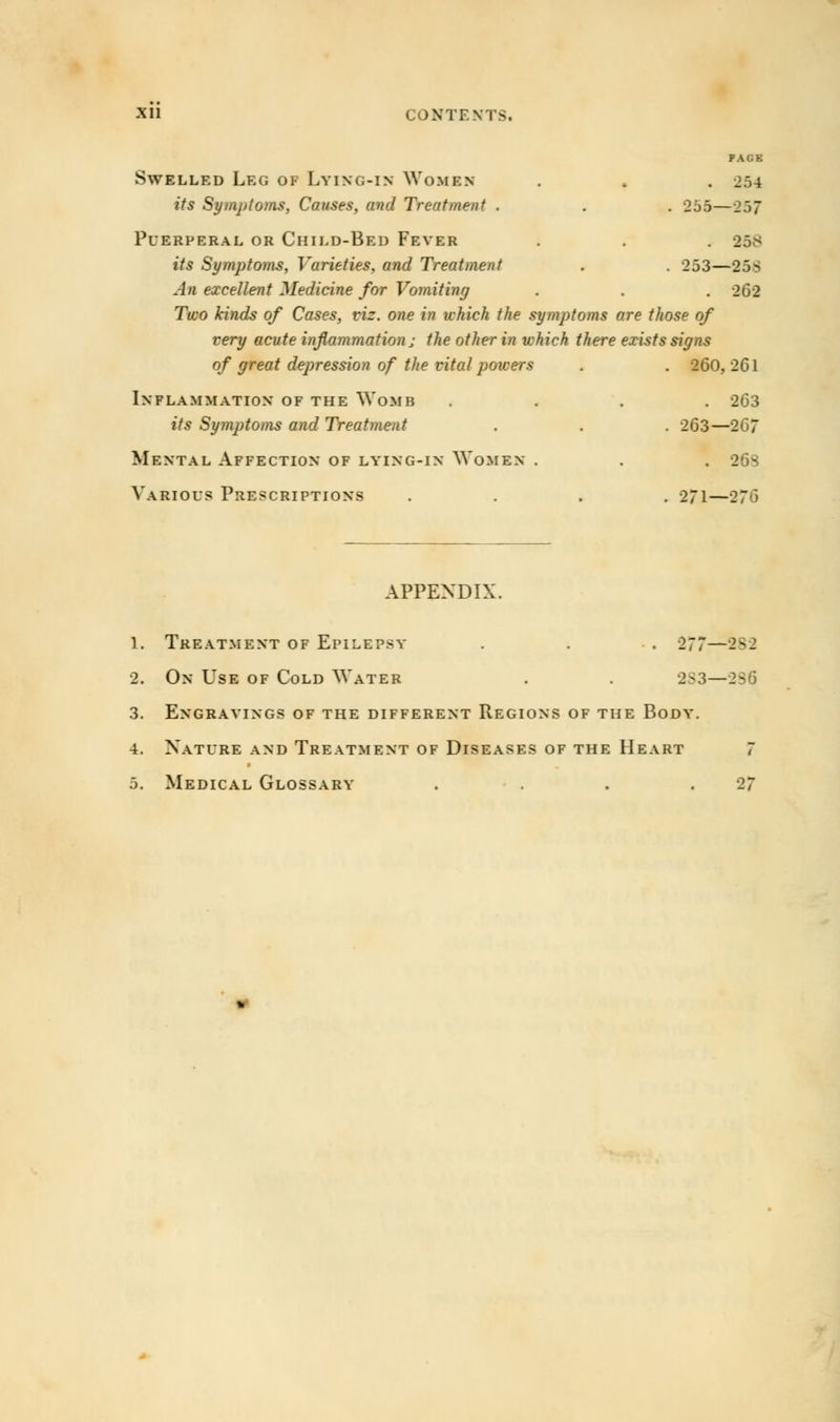 PACK Swelled Leg of Lying-in Women . ,. . 254 its Symptoms, Causes, and Treatment . . . 255—257 Puerperal or Child-Bed Fever . . . 258 its Symptojns, Varieties, and Treatment . . 253—25S An excellent Medicine for Vomiting . . . 262 Two kinds of Cases, viz. one in which the symptoms are those of very acute inflammation j the other in which there exists signs of great depression of the vital powers . . 260,261 Inflammation of the Womb .... 263 its Sy?nptoms and Treatment . . . 263—267 Mental Affection of lying-in Women . . . 26s Various Prescriptions .... 271—276 APPENDIX. 1. Treatment of Epilepsy . . . 277—282 2. On Use of Cold Water . . 283—286 3. Engravings of the different Regions of the Body. 4. Nature and Treatment of Diseases of the Heart 7 5. Medical Glossary . . . .27