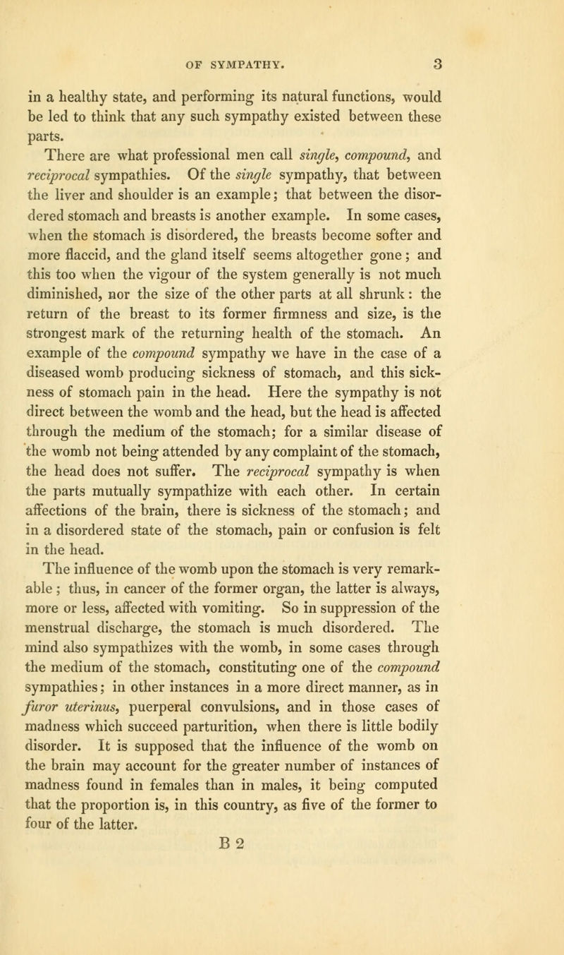 in a healthy state, and performing its natural functions, would be led to think that any such sympathy existed between these parts. There are what professional men call single, compound, and reciprocal sympathies. Of the single sympathy, that between the liver and shoulder is an example; that between the disor- dered stomach and breasts is another example. In some cases, when the stomach is disordered, the breasts become softer and more flaccid, and the gland itself seems altogether gone; and this too when the vigour of the system generally is not much diminished, nor the size of the other parts at all shrunk: the return of the breast to its former firmness and size, is the strongest mark of the returning health of the stomach. An example of the compound sympathy we have in the case of a diseased womb producing sickness of stomach, and this sick- ness of stomach pain in the head. Here the sympathy is not direct between the womb and the head, but the head is affected through the medium of the stomach; for a similar disease of the womb not being attended by any complaint of the stomach, the head does not suffer. The reciprocal sympathy is when the parts mutually sympathize with each other. In certain affections of the brain, there is sickness of the stomach; and in a disordered state of the stomach, pain or confusion is felt in the head. The influence of the womb upon the stomach is very remark- able ; thus, in cancer of the former organ, the latter is always, more or less, affected with vomiting. So in suppression of the menstrual discharge, the stomach is much disordered. The mind also sympathizes with the womb, in some cases through the medium of the stomach, constituting one of the compound sympathies; in other instances in a more direct manner, as in Juror uterinus, puerperal convulsions, and in those cases of madness which succeed parturition, when there is little bodily disorder. It is supposed that the influence of the womb on the brain may account for the greater number of instances of madness found in females than in males, it being computed that the proportion is, in this country, as five of the former to four of the latter. B2