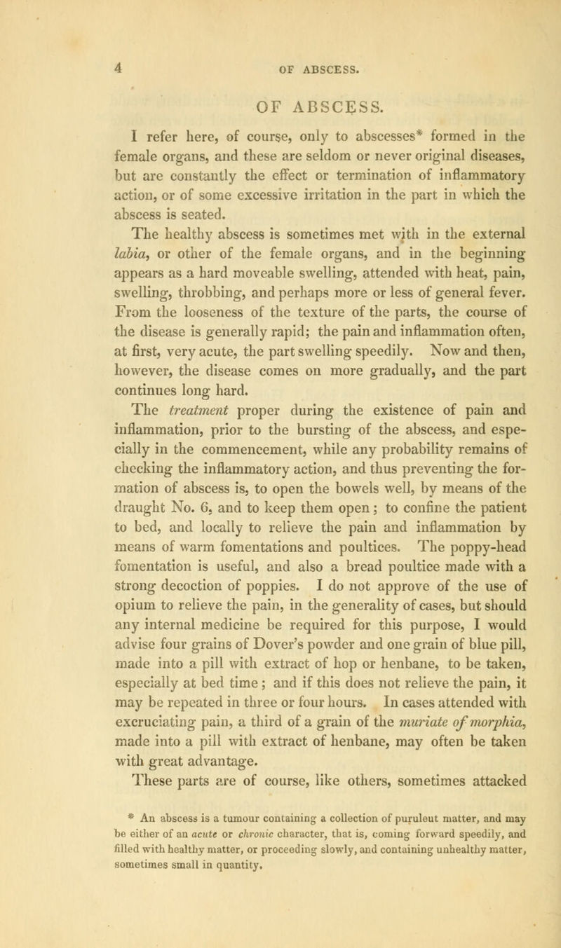 OF ABSCESS. I refer here, of course, only to abscesses* formed in the female organs, and these are seldom or never original diseases, but are constantly the effect or termination of inflammatory action, or of some excessive irritation in the part in which the abscess is seated. The healthy abscess is sometimes met with in the external labia, or other of the female organs, and in the beginning appears as a hard moveable swelling, attended with heat, pain, swelling, throbbing, and perhaps more or less of general fever. From the looseness of the texture of the parts, the course of the disease is generally rapid; the pain and inflammation often, at first, very acute, the part swelling speedily. Now and then, however, the disease comes on more gradually, and the part continues long hard. The treatment proper during the existence of pain and inflammation, prior to the bursting of the abscess, and espe- cially in the commencement, while any probability remains of checking the inflammatory action, and thus preventing the for- mation of abscess is, to open the bowels well, by means of the draught No. 6, and to keep them open; to confine the patient to bed, and locally to relieve the pain and inflammation by means of warm fomentations and poultices. The poppy-head fomentation is useful, and also a bread poultice made with a strong decoction of poppies. I do not approve of the use of opium to relieve the pain, in the generality of cases, but should any internal medicine be required for this purpose, I would advise four grains of Dover's powder and one grain of blue pill, made into a pill with extract of hop or henbane, to be taken, especially at bed time; and if this does not relieve the pain, it may be repeated in three or four hours. In cases attended with excruciating pain, a third of a grain of the muriate of morphia, made into a pill with extract of henbane, may often be taken with great advantage. These parts are of course, like others, sometimes attacked * An abscess is a tumour containing a collection of puruleut matter, and may be either of an acute or chronic character, that is, coming forward speedily, and filled with healthy matter, or proceeding slowly, and containing unhealthy matter, sometimes small in quantity.
