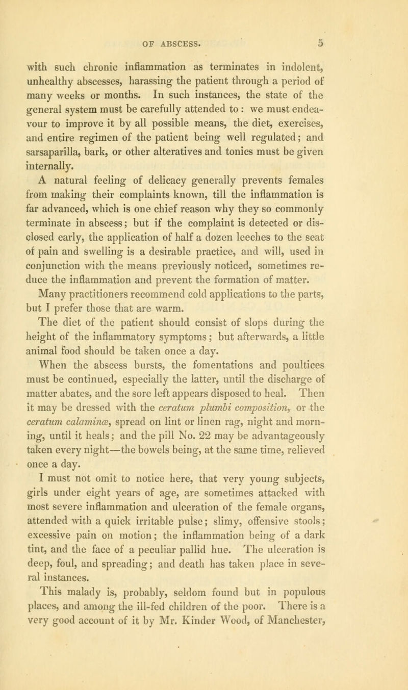 with such chronic inflammation as terminates in indolent, unhealthy abscesses, harassing the patient through a period of many weeks or months. In such instances, the state of the general system must be carefully attended to : we must endea- vour to improve it by all possible means, the diet, exercises, and entire regimen of the patient being well regulated; and sarsaparilla, bark, or other alteratives and tonics must be given internally. A natural feeling of delicacy generally prevents females from making their complaints known, till the inflammation is far advanced, which is one chief reason why they so commonly terminate in abscess; but if the complaint is detected or dis- closed early, the application of half a dozen leeches to the seat of pain and swelling is a desirable practice, and will, used in conjunction with the means previously noticed, sometimes re- duce the inflammation and prevent the formation of matter. Many practitioners recommend cold applications to the parts, but I prefer those that are warm. The diet of the patient should consist of slops during the height of the inflammatory symptoms; but afterwards, a little animal food should be taken once a day. When the abscess bursts, the fomentations and poultices must be continued, especially the latter, until the discharge of matter abates, and the sore left appears disposed to heal. Then it may be dressed with the ceratum plumbi composition, or the ceratum calamines, spread on lint or linen rag, night and morn- ing, until it heals; and the pill No. 22 may be advantageously taken every night—the bowels being, at the same time, relieved once a day. I must not omit to notice here, that very young subjects, girls under eight years of age, are sometimes attacked with most severe inflammation and ulceration of the female organs, attended with a quick irritable pulse; slimy, offensive stools; excessive pain on motion; the inflammation being of a dark tint, and the face of a peculiar pallid hue. The ulceration is deep, foul, and spreading; and death has taken place in seve- ral instances. This malady is, probably, seldom found but in populous places, and among the ill-fed children of the poor. There is a very good account of it by Mr. Kinder Wood, of Manchester,
