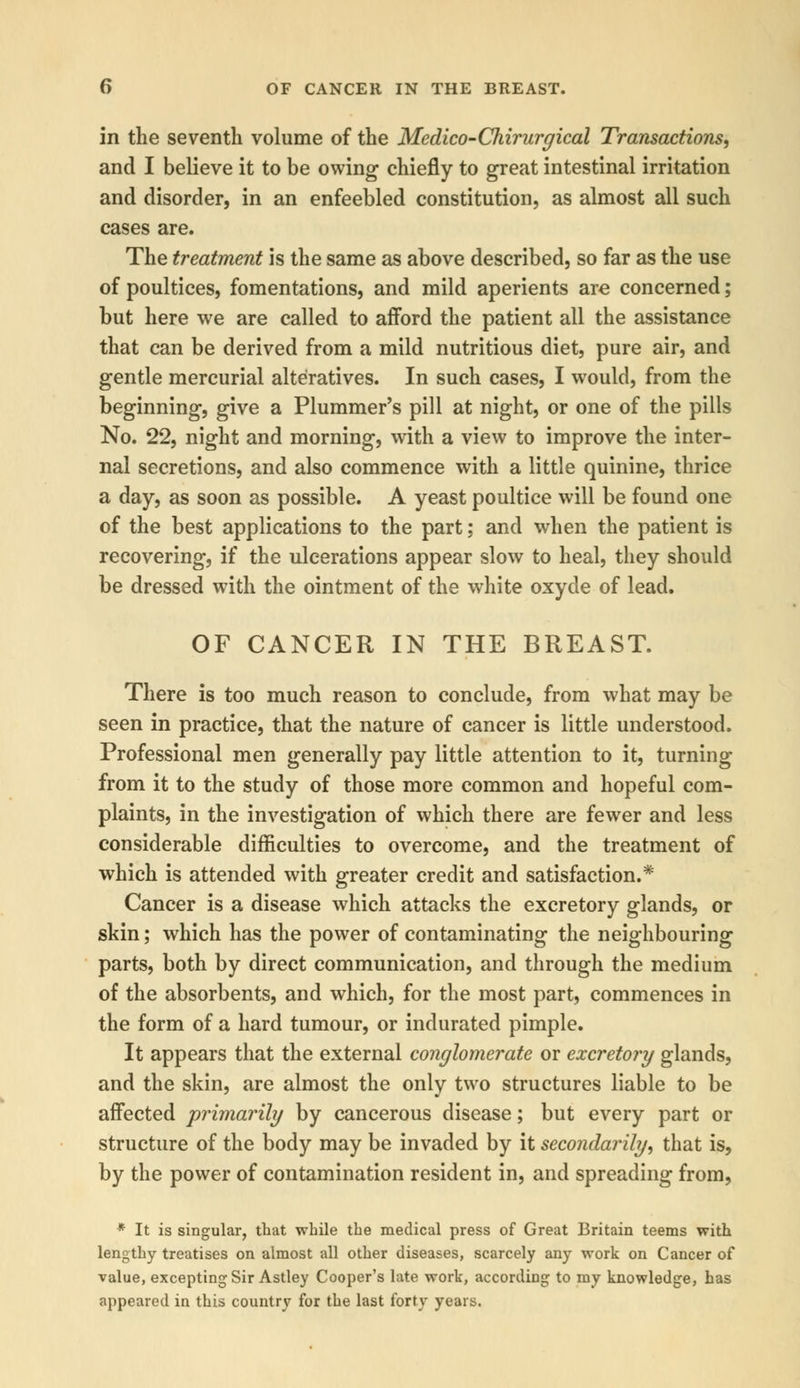 in the seventh volume of the Medico-Chirurgical Transactions, and I believe it to be owing chiefly to great intestinal irritation and disorder, in an enfeebled constitution, as almost all such cases are. The treatment is the same as above described, so far as the use of poultices, fomentations, and mild aperients are concerned; but here we are called to afford the patient all the assistance that can be derived from a mild nutritious diet, pure air, and gentle mercurial alteratives. In such cases, I would, from the beginning, give a Plummer's pill at night, or one of the pills No. 22, night and morning, with a view to improve the inter- nal secretions, and also commence with a little quinine, thrice a day, as soon as possible. A yeast poultice will be found one of the best applications to the part; and when the patient is recovering, if the ulcerations appear slow to heal, they should be dressed with the ointment of the white oxyde of lead. OF CANCER IN THE BREAST. There is too much reason to conclude, from what may be seen in practice, that the nature of cancer is little understood. Professional men generally pay little attention to it, turning from it to the study of those more common and hopeful com- plaints, in the investigation of which there are fewer and less considerable difficulties to overcome, and the treatment of which is attended with greater credit and satisfaction.* Cancer is a disease which attacks the excretory glands, or skin; which has the power of contaminating the neighbouring parts, both by direct communication, and through the medium of the absorbents, and which, for the most part, commences in the form of a hard tumour, or indurated pimple. It appears that the external conglomerate or excretory glands, and the skin, are almost the only two structures liable to be affected primarily by cancerous disease; but every part or structure of the body may be invaded by it secondarily, that is, by the power of contamination resident in, and spreading from, * It is singular, that while the medical press of Great Britain teems with lengthy treatises on almost all other diseases, scarcely any work on Cancer of value, excepting Sir Astley Cooper's late work, according to my knowledge, has appeared in this country for the last forty years.