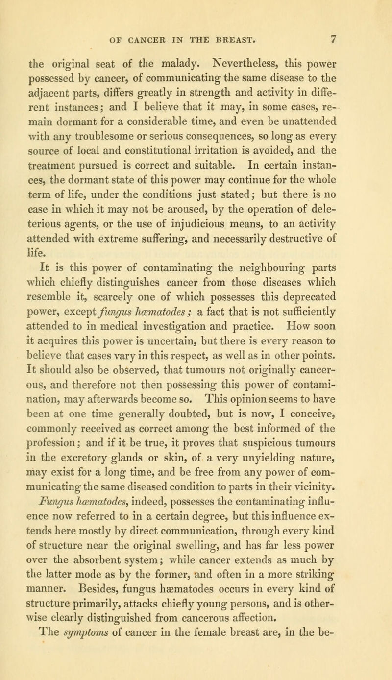 the original seat of the malady. Nevertheless, this power possessed by cancer, of communicating the same disease to the adjacent parts, differs greatly in strength and activity in diffe- rent instances; and I believe that it may, in some cases, re- main dormant for a considerable time, and even be unattended with any troublesome or serious consequences, so long as every source of local and constitutional irritation is avoided, and the treatment pursued is correct and suitable. In certain instan- ces, the dormant state of this power may continue for the whole term of life, under the conditions just stated; but there is no case in which it may not be aroused, by the operation of dele- terious agents, or the use of injudicious means, to an activity attended with extreme suffering, and necessarily destructive of life. It is this power of contaminating the neighbouring parts which chiefly distinguishes cancer from those diseases which resemble it, scarcely one of which possesses this deprecated power, except fungus hcematodes ; a fact that is not sufficiently attended to in medical investigation and practice. How soon it acquires this power is uncertain, but there is every reason to believe that cases vary in this respect, as well as in other points. It should also be observed, that tumours not originally cancer- ous, and therefore not then possessing this power of contami- nation, may afterwards become so. This opinion seems to have been at one time generally doubted, but is now, I conceive, commonly received as correct among the best informed of the profession; and if it be true, it proves that suspicious tumours in the excretory glands or skin, of a very unyielding nature, may exist for a long time, and be free from any power of com- municating the same diseased condition to parts in their vicinity. Fungus hcematodes, indeed, possesses the contaminating influ- ence now referred to in a certain degree, but this influence ex- tends here mostly by direct communication, through every kind of structure near the original swelling, and has far less power over the absorbent system; while cancer extends as much by the latter mode as by the former, and often in a more striking manner. Besides, fungus haematodes occurs in every kind of structure primarily, attacks chiefly young persons, and is other- wise clearly distinguished from cancerous affection. The symptoms of cancer in the female breast are, in the be-