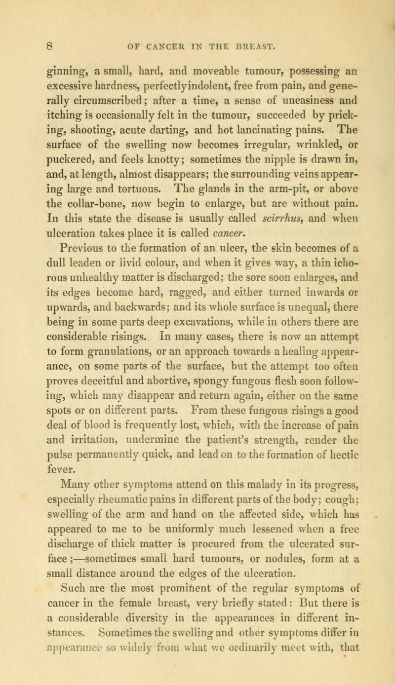 ginning, a small, hard, and moveable tumour, possessing an excessive hardness, perfectlyindolent, free from pain, and gene- rally circumscribed; after a time, a sense of uneasiness and itching is occasionally felt in the tumour, succeeded by prick- ing, shooting, acute darting, and hot lancinating pains. The surface of the swelling now becomes irregular, wrinkled, or puckered, and feels knotty; sometimes the nipple is drawn in, and, at length, almost disappears; the surrounding veins appear- ing large and tortuous. The glands in the arm-pit, or above the collar-bone, now begin to enlarge, but are without pain. In this state the disease is usually called scirrhus, and when ulceration takes place it is called cancer. Previous to the formation of an ulcer, the skin becomes of a dull leaden or livid colour, and when it gives way, a thin icho- rous unhealthy matter is discharged; the sore soon enlarges, and its edges become hard, ragged, and either turned inwards or upwards, and backwards; and its whole surface is unequal, there being in some parts deep excavations, while in others there are considerable risings. In many cases, there is now an attempt to form granulations, or an approach towards a healing appear- ance, on some parts of the surface, but the attempt too often proves deceitful and abortive, spongy fungous flesh soon follow- ing, which may disappear and return again, either on the same spots or on different parts. From these fungous risings a good deal of blood is frequently lost, which, with the increase of pain and irritation, undermine the patient's strength, render the pulse permanently quick, and lead on to the formation of hectic fever. Many other symptoms attend on this malady in its progress, especially rheumatic pains in different parts of the body; cough; swelling of the arm and hand on the affected side, which has appeared to me to be uniformly much lessened when a free discharge of thick matter is procured from the ulcerated sur- face ;—sometimes small hard tumours, or nodules, form at a small distance around the edges of the ulceration. Such are the most prominent of the regular symptoms of cancer in the female breast, very briefly stated: But there is a considerable diversity in the appearances in different in- stances. Sometimes the swelling and other symptoms differ in appearance so widely from what we ordinarily meet with, that