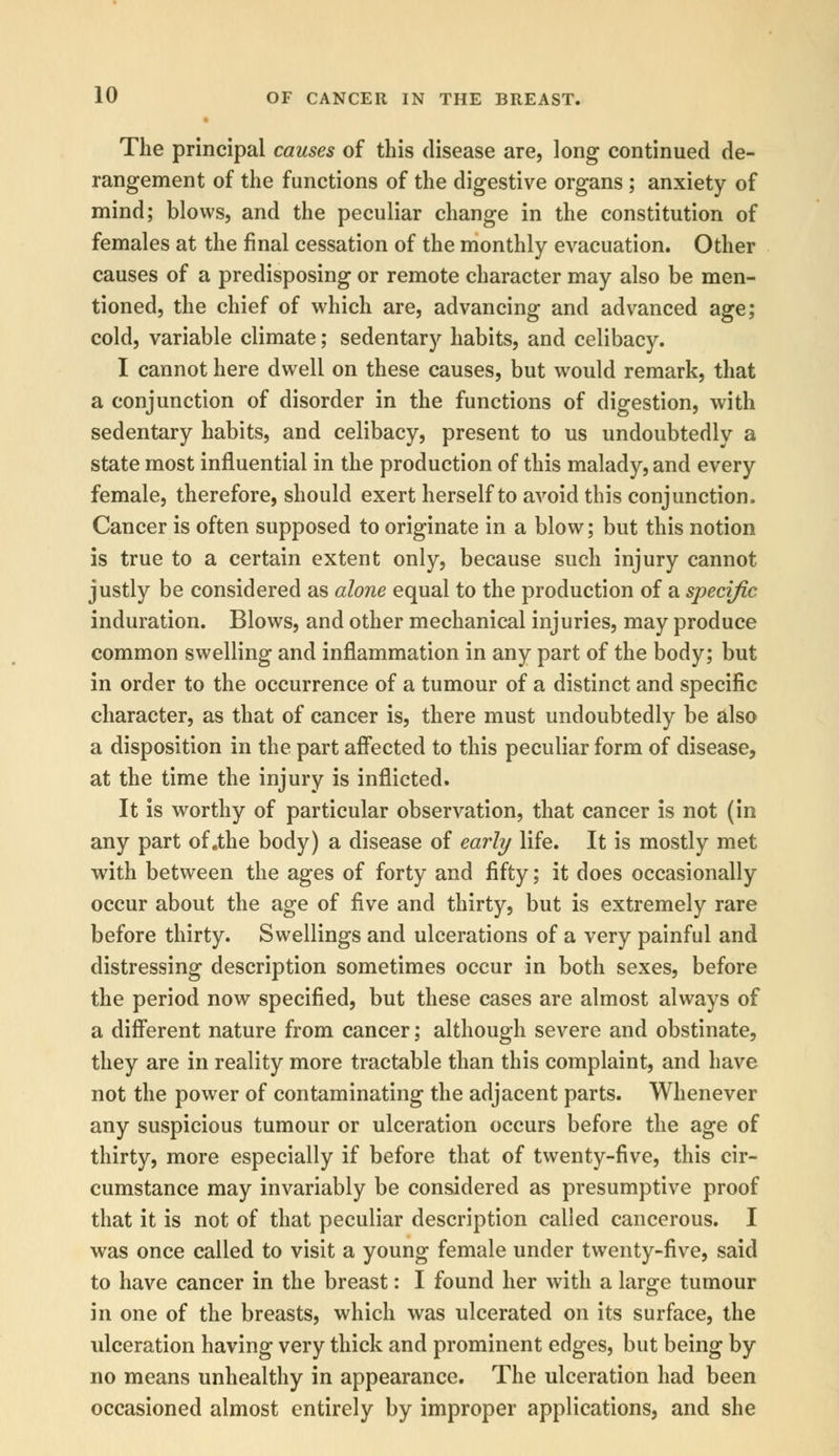 The principal causes of this disease are, long continued de- rangement of the functions of the digestive organs ; anxiety of mind; blows, and the peculiar change in the constitution of females at the final cessation of the monthly evacuation. Other causes of a predisposing or remote character may also be men- tioned, the chief of which are, advancing and advanced age; cold, variable climate; sedentary habits, and celibacy. I cannot here dwell on these causes, but would remark, that a conjunction of disorder in the functions of digestion, with sedentary habits, and celibacy, present to us undoubtedly a state most influential in the production of this malady, and every female, therefore, should exert herself to avoid this conjunction. Cancer is often supposed to originate in a blow; but this notion is true to a certain extent only, because such injury cannot justly be considered as alone equal to the production of a specific induration. Blows, and other mechanical injuries, may produce common swelling and inflammation in any part of the body; but in order to the occurrence of a tumour of a distinct and specific character, as that of cancer is, there must undoubtedly be also a disposition in the part affected to this peculiar form of disease, at the time the injury is inflicted. It is worthy of particular observation, that cancer is not (in any part of .the body) a disease of early life. It is mostly met with between the ages of forty and fifty; it does occasionally occur about the age of five and thirty, but is extremely rare before thirty. Swellings and ulcerations of a very painful and distressing description sometimes occur in both sexes, before the period now specified, but these cases are almost always of a different nature from cancer; although severe and obstinate, they are in reality more tractable than this complaint, and have not the power of contaminating the adjacent parts. Whenever any suspicious tumour or ulceration occurs before the age of thirty, more especially if before that of twenty-five, this cir- cumstance may invariably be considered as presumptive proof that it is not of that peculiar description called cancerous. I was once called to visit a young female under twenty-five, said to have cancer in the breast: I found her with a large tumour in one of the breasts, which was ulcerated on its surface, the ulceration having very thick and prominent edges, but being by no means unhealthy in appearance. The ulceration had been occasioned almost entirely by improper applications, and she