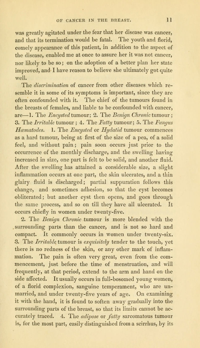 was greatly agitated under the fear that her disease was cancer, and that its termination would be fatal. The youth and florid, comely appearance of this patient, in addition to the aspect of the disease, enabled me at once to assure her it was not cancer, nor likely to be so; on the adoption of a better plan her state improved, and I have reason to believe she ultimately got quite well. The discrimination of cancer from other diseases which re- semble it in some of its symptoms is important, since they are often confounded with it. The chief of the tumours found in the breasts of females, and liable to be confounded with cancer, are—1. The Encysted tumour; 2. The Benign Chronic tumour; 3. The Irritable tumour ; 4. The Fatty tumour; 5. The Fungus Hcematodes, 1. The Encysted or Hydatid tumour commences as a hard tumour, being at first of the size of a pea, of a solid feel, and without pain; pain soon occurs just prior to the occurrence of the monthly discharge, and the swelling having increased in size, one part is felt to be solid, and another fluid. After the swelling has attained a considerable size, a slight inflammation occurs at one part, the skin ulcerates, and a thin glairy fluid is discharged; partial suppuration follows this change, and sometimes adhesion, so that the cyst becomes obliterated; but another cyst then opens, and goes through the same process, and so on till they have all ulcerated. It occurs chiefly in women under twenty-five. 2. The Benign Chronic tumour is more blended with the surrounding parts than the cancer, and is not so hard and compact. It commonly occurs in women under twenty-six. 3. The Irritable tumour is exquisitely tender to the touch, yet there is no redness of the skin, or any other mark of inflam- mation. The pain is often very great, even from the com- mencement, just before the time of menstruation, and will frequently, at that period, extend to the arm and hand on the side affected. It usually occurs in full-bosomed young women, of a florid complexion, sanguine temperament, who are un- married, and under twenty-five years of age, On examining it with the hand, it is found to soften away gradually into the surrounding parts of the breast, so that its limits cannot be ac- curately traced. 4. The adipose or fatty sarcomatous tumour is, for the most part, easily distinguished from a scirrhus, by its