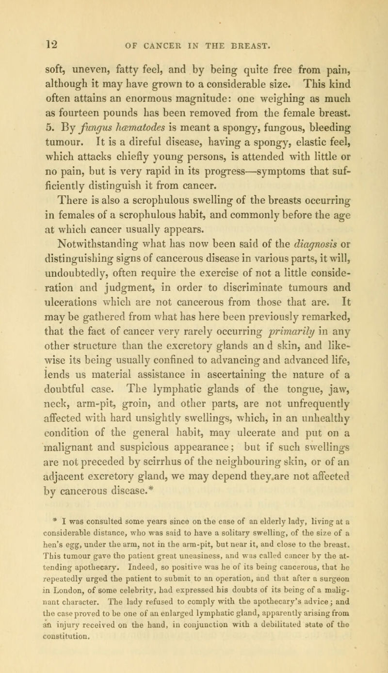 soft, uneven, fatty feel, and by being quite free from pain, although it may have grown to a considerable size. This kind often attains an enormous magnitude: one weighing as much as fourteen pounds has been removed from the female breast. 5. By fungus hcematodes is meant a spongy, fungous, bleeding tumour. It is a direful disease, having a spongy, elastic feel, which attacks chiefly young persons, is attended with little or no pain, but is very rapid in its progress—symptoms that suf- ficiently distinguish it from cancer. There is also a scrophulous swelling of the breasts occurring in females of a scrophulous habit, and commonly before the age at which cancer usually appears. Notwithstanding what has now been said of the diagnosis or distinguishing signs of cancerous disease in various parts, it will, undoubtedly, often require the exercise of not a little conside- ration and judgment, in order to discriminate tumours and ulcerations which are not cancerous from those that are. It may be gathered from what has here been previously remarked, that the fact of cancer very rarely occurring primarily in any other structure than the excretory glands an d skin, and like- wise its being usually confined to advancing and advanced life, lends us material assistance in ascertaining the nature of a doubtful case. The lymphatic glands of the tongue, jaw, neck, arm-pit, groin, and other parts, are not unfrequently affected with hard unsightly swellings, which, in an unhealthy condition of the general habit, may ulcerate and put on a malignant and suspicious appearance; but if such swellings are not preceded by scirrhus of the neighbouring skin, or of an adjacent excretory gland, we may depend they.are not affected by cancerous disease.* * I was consulted some years since on the case of an elderly lady, living at a considerable distance, who was said to have a solitary swelling, of the size of a hen's egg, under the arm, not in the arm-pit, but near it, and close to the breast. This tumour gave the patient great uneasiness, and was called cancer by the at- tending apothecary. Indeed, so positive was he of its being cancerous, that he repeatedly urged the patient to submit to an operation, and that after a surgeon in London, of some celebrity, had expressed his doubts of its being of a malig- nant character. The lady refused to comply with the apothecary's advice; and the case proved to be one of an enlarged lymphatic gland, apparently arising from an injury received on the hand, in conjunction with a debilitated state of the constitution.