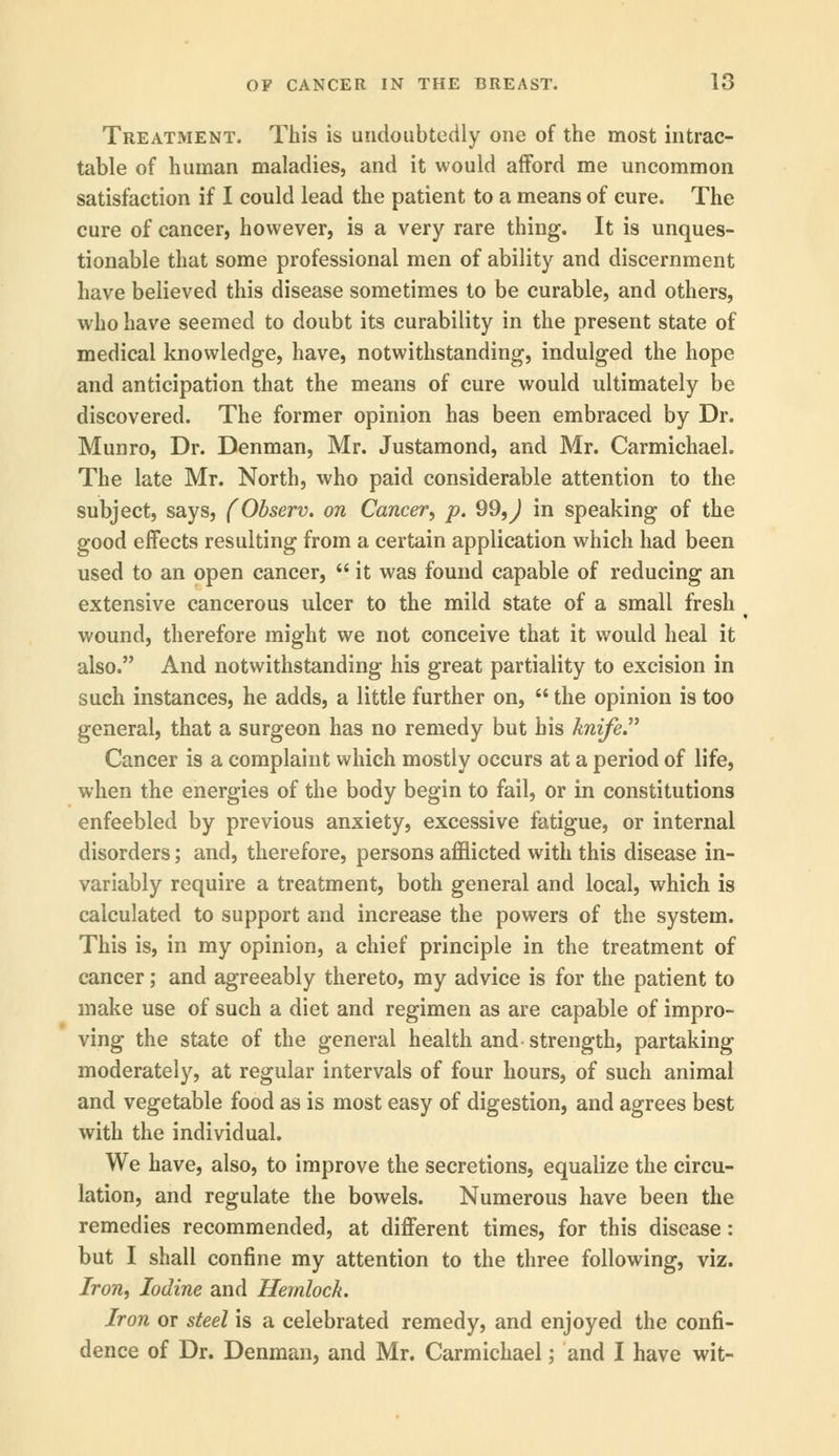 Treatment. This is undoubtedly one of the most intrac- table of human maladies, and it would afford me uncommon satisfaction if I could lead the patient to a means of cure. The cure of cancer, however, is a very rare thing. It is unques- tionable that some professional men of ability and discernment have believed this disease sometimes to be curable, and others, who have seemed to doubt its curability in the present state of medical knowledge, have, notwithstanding, indulged the hope and anticipation that the means of cure would ultimately be discovered. The former opinion has been embraced by Dr. Munro, Dr. Denman, Mr. Justamond, and Mr. Carmichael. The late Mr. North, who paid considerable attention to the subject, says, (Observ. on Cancer', p. 99,^ in speaking of the good effects resulting from a certain application which had been used to an open cancer,  it was found capable of reducing an extensive cancerous ulcer to the mild state of a small fresh wound, therefore might we not conceive that it would heal it also. And notwithstanding his great partiality to excision in such instances, he adds, a little further on,  the opinion is too general, that a surgeon has no remedy but his knife Cancer is a complaint which mostly occurs at a period of life, when the energies of the body begin to fail, or in constitutions enfeebled by previous anxiety, excessive fatigue, or internal disorders; and, therefore, persons afflicted with this disease in- variably require a treatment, both general and local, which is calculated to support and increase the powers of the system. This is, in my opinion, a chief principle in the treatment of cancer; and agreeably thereto, my advice is for the patient to make use of such a diet and regimen as are capable of impro- ving the state of the general health and strength, partaking moderately, at regular intervals of four hours, of such animal and vegetable food as is most easy of digestion, and agrees best with the individual. We have, also, to improve the secretions, equalize the circu- lation, and regulate the bowels. Numerous have been the remedies recommended, at different times, for this disease: but I shall confine my attention to the three following, viz. Iron, Iodine and Hemlock. Iron or steel is a celebrated remedy, and enjoyed the confi- dence of Dr. Denman, and Mr. Carmichael; and I have wit-