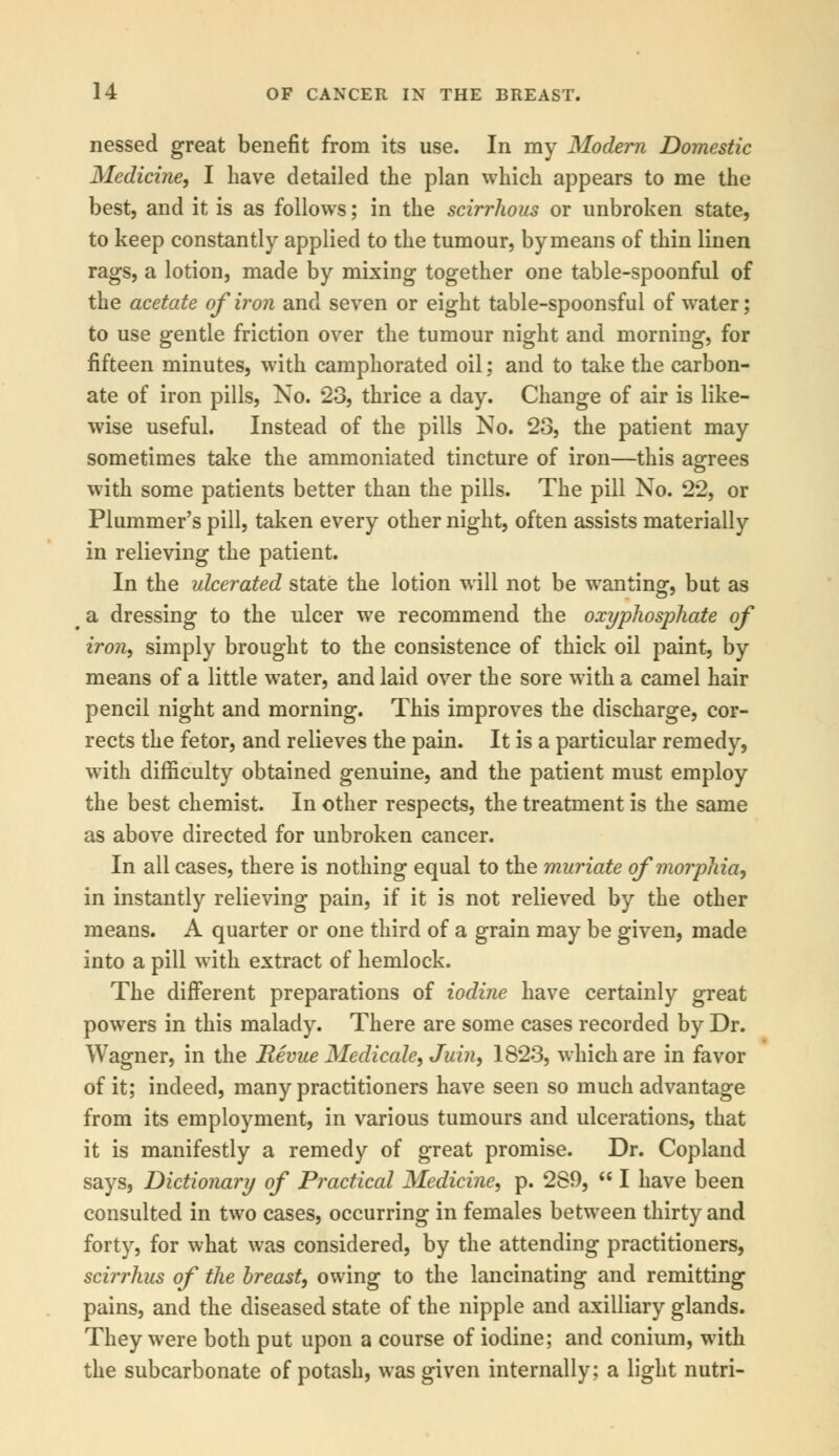 nessed great benefit from its use. In my Modern Domestic Medicine, I have detailed the plan which appears to me the best, and it is as follows; in the scirrhous or unbroken state, to keep constantly applied to the tumour, by means of thin linen rags, a lotion, made by mixing together one table-spoonful of the acetate of iron and seven or eight table-spoonsful of water; to use gentle friction over the tumour night and morning, for fifteen minutes, with camphorated oil; and to take the carbon- ate of iron pills, No. 23, thrice a day. Change of air is like- wise useful. Instead of the pills No. 23, the patient may sometimes take the ammoniated tincture of iron—this agrees with some patients better than the pills. The pill No. 22, or Plummer's pill, taken every other night, often assists materially in relieving the patient. In the ulcerated state the lotion will not be wanting, but as a dressing to the ulcer we recommend the oxyphosphate of iron, simply brought to the consistence of thick oil paint, by means of a little water, and laid over the sore with a camel hair pencil night and morning. This improves the discharge, cor- rects the fetor, and relieves the pain. It is a particular remedy, with difficulty obtained genuine, and the patient must employ the best chemist. In other respects, the treatment is the same as above directed for unbroken cancer. In all cases, there is nothing equal to the muriate of morphia, in instantly relieving pain, if it is not relieved by the other means. A quarter or one third of a grain may be given, made into a pill with extract of hemlock. The different preparations of iodine have certainly great powers in this malady. There are some cases recorded by Dr. Wagner, in the Revue Medicale, Juin, 1823, which are in favor of it; indeed, many practitioners have seen so much advantage from its employment, in various tumours and ulcerations, that it is manifestly a remedy of great promise. Dr. Copland says, Dictionary of Practical Medicine, p. 280,  I have been consulted in two cases, occurring in females between thirty and forty, for what was considered, by the attending practitioners, scirrhus of the breast, owing to the lancinating and remitting pains, and the diseased state of the nipple and axilliary glands. They were both put upon a course of iodine; and conium, with the subcarbonate of potash, was given internally; a light nutri-