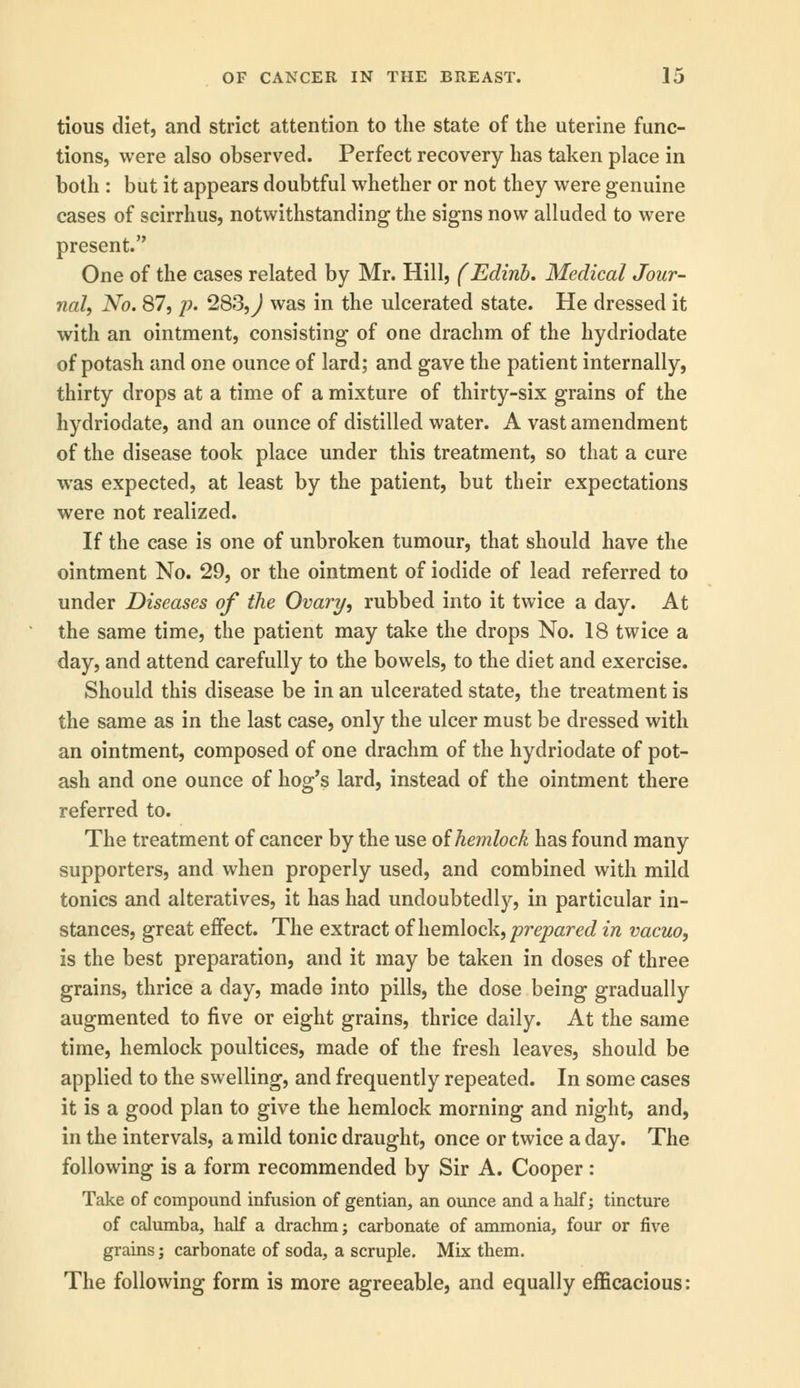 tious diet, and strict attention to the state of the uterine func- tions, were also observed. Perfect recovery has taken place in both : but it appears doubtful whether or not they were genuine cases of scirrhus, notwithstanding the signs now alluded to were present. One of the cases related by Mr. Hill, (Edinb. Medical Jour- nal, No. 87, p. 283, J was in the ulcerated state. He dressed it with an ointment, consisting of one drachm of the hydriodate of potash and one ounce of lard; and gave the patient internally, thirty drops at a time of a mixture of thirty-six grains of the hydriodate, and an ounce of distilled water. A vast amendment of the disease took place under this treatment, so that a cure was expected, at least by the patient, but their expectations were not realized. If the case is one of unbroken tumour, that should have the ointment No. 29, or the ointment of iodide of lead referred to under Diseases of the Ovary, rubbed into it twice a day. At the same time, the patient may take the drops No. 18 twice a day, and attend carefully to the bowels, to the diet and exercise. Should this disease be in an ulcerated state, the treatment is the same as in the last case, only the ulcer must be dressed with an ointment, composed of one drachm of the hydriodate of pot- ash and one ounce of hog's lard, instead of the ointment there referred to. The treatment of cancer by the use of hemlock has found many supporters, and when properly used, and combined with mild tonics and alteratives, it has had undoubtedly, in particular in- stances, great effect. The extract of hemlock, prepared in vacuo, is the best preparation, and it may be taken in doses of three grains, thrice a day, made into pills, the dose being gradually augmented to five or eight grains, thrice daily. At the same time, hemlock poultices, made of the fresh leaves, should be applied to the swelling, and frequently repeated. In some cases it is a good plan to give the hemlock morning and night, and, in the intervals, a mild tonic draught, once or twice a day. The following is a form recommended by Sir A. Cooper: Take of compound infusion of gentian, an ounce and a half; tincture of calumba, half a drachm; carbonate of ammonia, four or five grains; carbonate of soda, a scruple. Mix them. The following form is more agreeable, and equally efficacious: