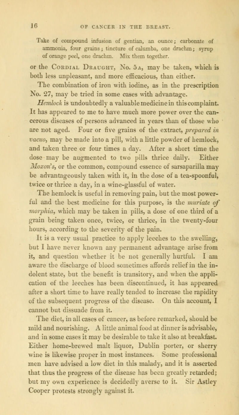 Take of compound infusion of gentian, an ounce; carbonate of ammonia, four grains; tincture of calumba, one drachm; syrup of orange peel, one drachm. Mix them together. or the Cordial Draught, No. 5 a, may be taken, which is both less unpleasant, and more efficacious, than either. The combination of iron with iodine, as in the prescription No. *27, may be tried in some cases with advantage. Hemlock is undoubtedly a valuable medicine in this complaint. It has appeared to me to have much more power over the can- cerous diseases of persons advanced in years than of those who are not aged. Four or five grains of the extract, prepared in vacuo, may be made into a pill, with a little powder of hemlock, and taken three or four times a day. After a short time the dose may be augmented to two pills thrice daily. Either Mozon9*) or the common, compound essence of sarsaparilla may be advantageously taken with it, in the dose of a tea-spoonful, twice or thrice a day, in a wine-glassful of water. The hemlock is useful in removing pain, but the most power- ful and the best medicine for this purpose, is the muriate of morphia, which may be taken in pills, a dose of one third of a grain being taken once, twice, or thrice, in the twenty-four hours, according to the severity of the pain. It is a very usual practice to apply leeches to the swelling, but I have never known any permanent advantage arise from it, and question whether it be not generally hurtful. I am aware the discharge of blood sometimes affords relief in the in- dolent state, but the benefit is transitory, and when the appli- cation of the leeches has been discontinued, it has appeared after a short time to have really tended to increase the rapidity of the subsequent progress of the disease. On this account, I cannot but dissuade from it. The diet, in all cases of cancer, as before remarked, should be mild and nourishing. A little animal food at dinner is advisable, and in some cases it may be desirable to take it also at breakfast. Either home-brewed malt liquor, Dublin porter, or sherry wine is likewise proper in most instances. Some professional men have advised a low diet in this malady, and it is asserted that thus the progress of the disease has been greatly retarded: but my own experience is decidedly averse to it. Sir Astley Cooper protests strongly against it.