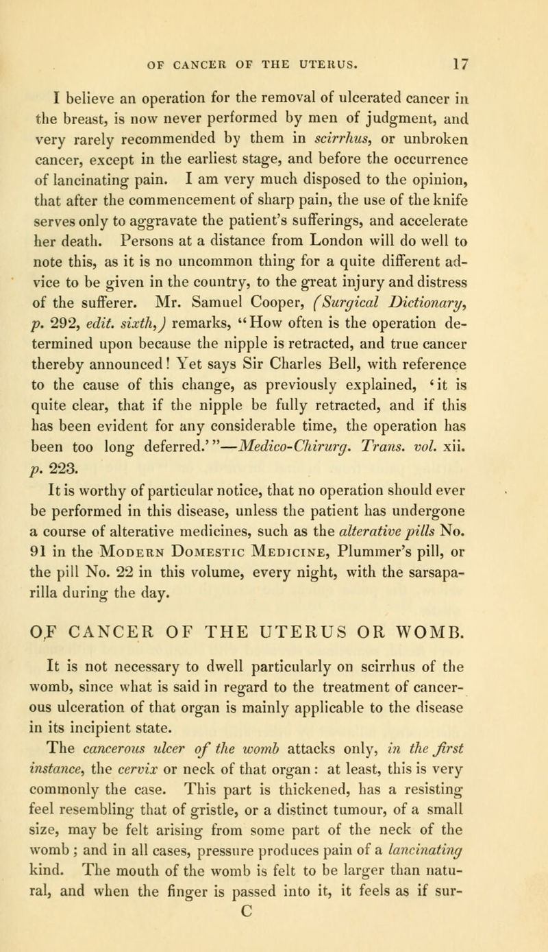 I believe an operation for the removal of ulcerated cancer in the breast, is now never performed by men of judgment, and very rarely recommended by them in scirrhus, or unbroken cancer, except in the earliest stage, and before the occurrence of lancinating pain. I am very much disposed to the opinion, that after the commencement of sharp pain, the use of the knife serves only to aggravate the patient's sufferings, and accelerate her death. Persons at a distance from London will do well to note this, as it is no uncommon thing for a quite different ad- vice to be given in the country, to the great injury and distress of the sufferer. Mr. Samuel Cooper, (Surgical Dictionary, p. 292, edit, sixth,J remarks, How often is the operation de- termined upon because the nipple is retracted, and true cancer thereby announced! Yet says Sir Charles Bell, with reference to the cause of this change, as previously explained, 'it is quite clear, that if the nipple be fully retracted, and if this has been evident for any considerable time, the operation has been too long deferred.'—Medico-Chirurg. Trans, vol. xii. p. 223. It is worthy of particular notice, that no operation should ever be performed in this disease, unless the patient has undergone a course of alterative medicines, such as the alterative pills No. 91 in the Modern Domestic Medicine, Plummer's pill, or the pill No. 22 in this volume, every night, with the sarsapa- rilla during the day. OF CANCER OF THE UTERUS OR WOMB. It is not necessary to dwell particularly on scirrhus of the womb, since what is said in regard to the treatment of cancer- ous ulceration of that organ is mainly applicable to the disease in its incipient state. The cancerous ulcer of the womb attacks only, in the first instance, the cervix or neck of that organ : at least, this is very commonly the case. This part is thickened, has a resisting feel resembling that of gristle, or a distinct tumour, of a small size, may be felt arising from some part of the neck of the womb ; and in all cases, pressure produces pain of a lancinating kind. The mouth of the womb is felt to be larger than natu- ral, and when the finger is passed into it, it feels as if sur- C