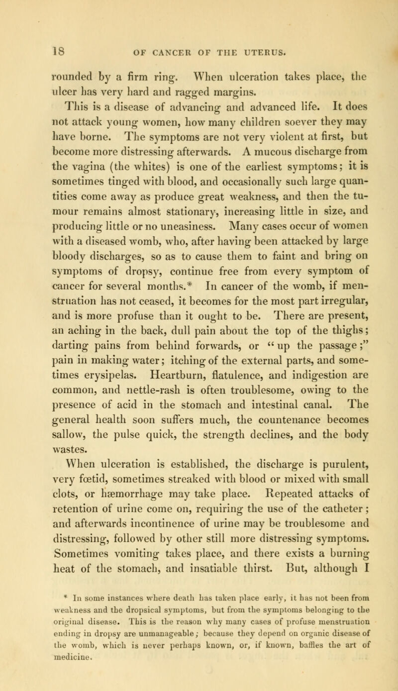 rounded by a firm ring. When ulceration takes place, the ulcer has very hard and ragged margins. This is a disease of advancing and advanced life. It does not attack young women, how many children soever they may have borne. The symptoms are not very violent at first, but become more distressing afterwards. A mucous discharge from the vagina (the whites) is one of the earliest symptoms; it is sometimes tinged with blood, and occasionally such large quan- tities come away as produce great weakness, and then the tu- mour remains almost stationary, increasing little in size, and producing little or no uneasiness. Many cases occur of women with a diseased womb, who, after having been attacked by large bloody discharges, so as to cause them to faint and bring on symptoms of dropsy, continue free from every symptom of cancer for several months.* In cancer of the womb, if men- struation has not ceased, it becomes for the most part irregular, and is more profuse than it ought to be. There are present, an aching in the back, dull pain about the top of the thighs; darting pains from behind forwards, or up the passage; pain in making water; itching of the external parts, and some- times erysipelas. Heartburn, flatulence, and indigestion are common, and nettle-rash is often troublesome, owing to the presence of acid in the stomach and intestinal canal. The general health soon suffers much, the countenance becomes sallow, the pulse quick, the strength declines, and the body wastes. When ulceration is established, the discharge is purulent, very foetid, sometimes streaked with blood or mixed with small clots, or haemorrhage may take place. Repeated attacks of retention of urine come on, requiring the use of the catheter; and afterwards incontinence of urine may be troublesome and distressing, followed by other still more distressing symptoms. Sometimes vomiting takes place, and there exists a burning heat of the stomach, and insatiable thirst. But, although I * In some instances where death has taken place early, it has not been from weakness and the dropsical symptoms, but from the symptoms belonging to the original disease. This is the reason why many cases of profuse menstruation ending in dropsy are unmanageable; because they depend on organic disease of the womb, which is never perhaps known, or, if known, baffles the art of medicine.