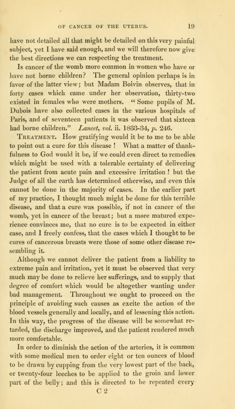have not detailed all that might be detailed on this very painful subject, yet I have said enough, and we will therefore now give the best directions we can respecting the treatment. Is cancer of the womb more common in women who have or have not borne children? The general opinion perhaps is in favor of the latter view; but Madam Boivin observes, that in forty cases which came under her observation, thirty-two existed in females who were mothers.  Some pupils of M. Dubois have also collected cases in the various hospitals of Paris, and of seventeen patients it was observed that sixteen had borne children. Lancet, vol. ii. 1833-34, p. 246. Treatment. How gratifying would it be to me to be able to point out a cure for this disease ! What a matter of thank- fulness to God would it be, if we could even direct to remedies which might be used with a tolerable certainty of delivering the patient from acute pain and excessive irritation ! but the Judge of all the earth has determined otherwise, and even this cannot be done in the majority of cases. In the earlier part of my practice, I thought much might be done for this terrible disease, and that a cure was possible, if not in cancer of the womb, yet in cancer of the breast; but a more matured expe- rience convinces me, that no cure is to be expected in either case, and I freely confess, that the cases which I thought to be cures of cancerous breasts were those of some other disease re- sembling it. Although we cannot deliver the patient from a liability to extreme pain and irritation, yet it must be observed that very much may be done to relieve her sufferings, and to supply that degree of comfort which would be altogether wanting under bad management. Throughout we ought to proceed on the principle of avoiding such causes as excite the action of the blood vessels generally and locally, and of lessening this action. In this way, the progress of the disease will be somewhat re- tarded, the discharge improved, and the patient rendered much more comfortable. In order to diminish the action of the arteries, it is common with some medical men to order eight or ten ounces of blood to be drawn by cupping from the very lowest part of the back, or twenty-four leeches to be applied to the groin and lower part of the belly; and this is directed to be repeated every C2